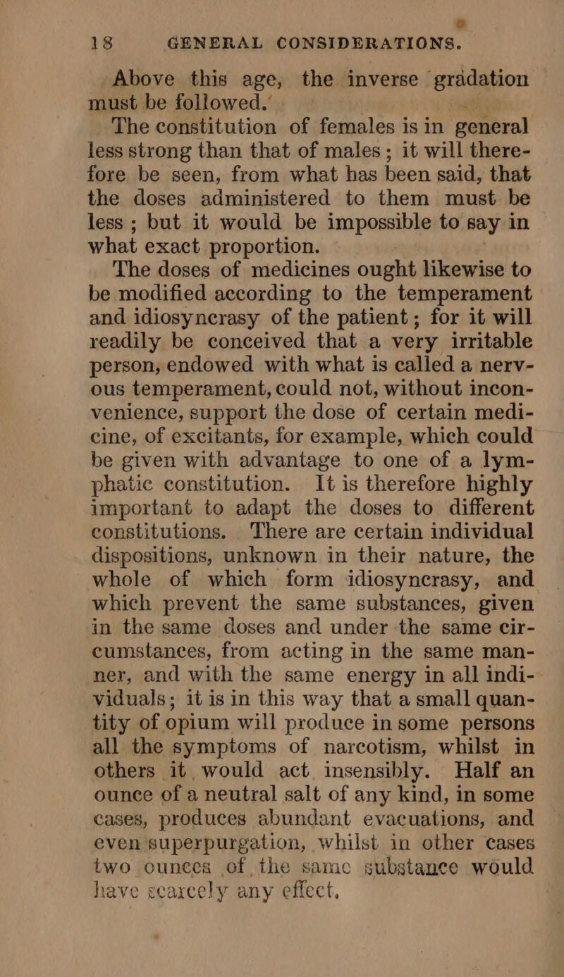 0 18 GENERAL CONSIDERATIONS. Above this age, the inverse gradation must be followed.’ The constitution of females is in general less strong than that of males ; it will there- fore be seen, from what has been said, that the doses administered to them must be less ; but it would be impossible to say in what exact proportion. The doses of medicines ought likewise to be modified according to the temperament and idiosyncrasy of the patient; for it will readily be conceived that a very irritable person, endowed with what is called a nerv- ous temperament, could not, without incon- venience, support the dose of certain medi- cine, of excitants, for example, which could be given with advantage to one of a lym- phatic constitution. It is therefore highly important to adapt the doses to different constitutions. There are certain individual dispositions, unknown in their nature, the whole of which form idiosyncrasy, and which prevent the same substances, given in the same doses and under the same cir- cumstances, from acting in the same man- ner, and with the same energy in all indi- viduals; it is in this way that a small quan- tity of opium will produce in some persons all the symptoms of narcotism, whilst in others it would act insensibly. Half an ounce of a neutral salt of any kind, in some cases, produces abundant evacuations, and even superpurgation, whilst in other cases two ounces of the samc substance would have scarcely any effect,
