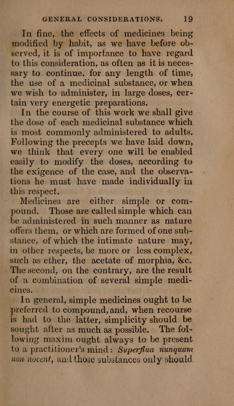 In fine, the effects of medicines being modified by habit, as we have before ob- served, it is of importance to have regard to this consideration, as often as it is neces- sary to continue, for any length of time, the use of a medicinal substance, or when we wish to administer, in large doses, cer- tain very energetic preparations. In the course of this work we shall give the dose of each medicinal substance which is most commonly administered to adults. Following the precepts we have laid down, we think that every one will be enabled easily to modify the doses, according to the exigence of the case, and the observa- tions he must have made individually in this respect. Medicines are either simple or com- pound. Those are called simple which can be administered in such manner as nature offers them, or which are formed of one sub- stance, of which the intimate nature may, in other respects, be more or less complex, such as ether, the acetate of morphia, &amp;c. The second, on the contrary, are the result of a combination of several simple medi- cines. _ In general, simple medicines ought to be preferred to compound, and, when recourse is had to the latter, simplicity should be ‘sought after as much as possible. The fol- lowing maxim ought always to be present to a practitioner’s mind: Superflua nunquam non nocent, and those substances only should