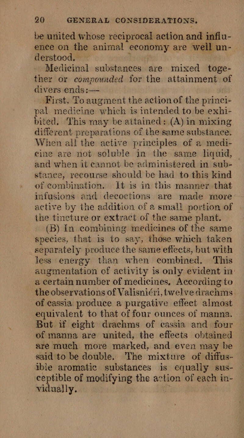 be united whose reciprocal action and infiu- ence on the animal economy are well un- derstood, Medicinal substances are mixed toge- ther or compounded for the attainment. of divers ends :— First, To augment the action of the princi- pal medicine which is intended to be exhi- bited, This may be attained: (A) in mixing different preparations of the same substance. When oat the active principles of a medi- cine are not soluble in the same liquid, © and when it cannot be administered in sub- stanee, recourse should be had to this kind of combination. It is in this manner that infusions and decoctions are made more active by the addition of à small portion of the tincture or extract of the same plant. (B) In combining medicines of the same species, that is to say, those which taken separately produce the same effects, but with less energy than when combined. This augmentation of activity is only evident in: a certain number of medicines, According to the observations of Valisni¢ri, twelve drachms of cassia. produce a purgative effect almost equivalent to that of four ounces of manna. But if eight drachms of cassia and four of manna are united, the effects obtained are much more marked, and even may be said to be double. The mixture of diffus- thle aromatic substances is equally sus- ceptible of modifying the action of each in- vidually.