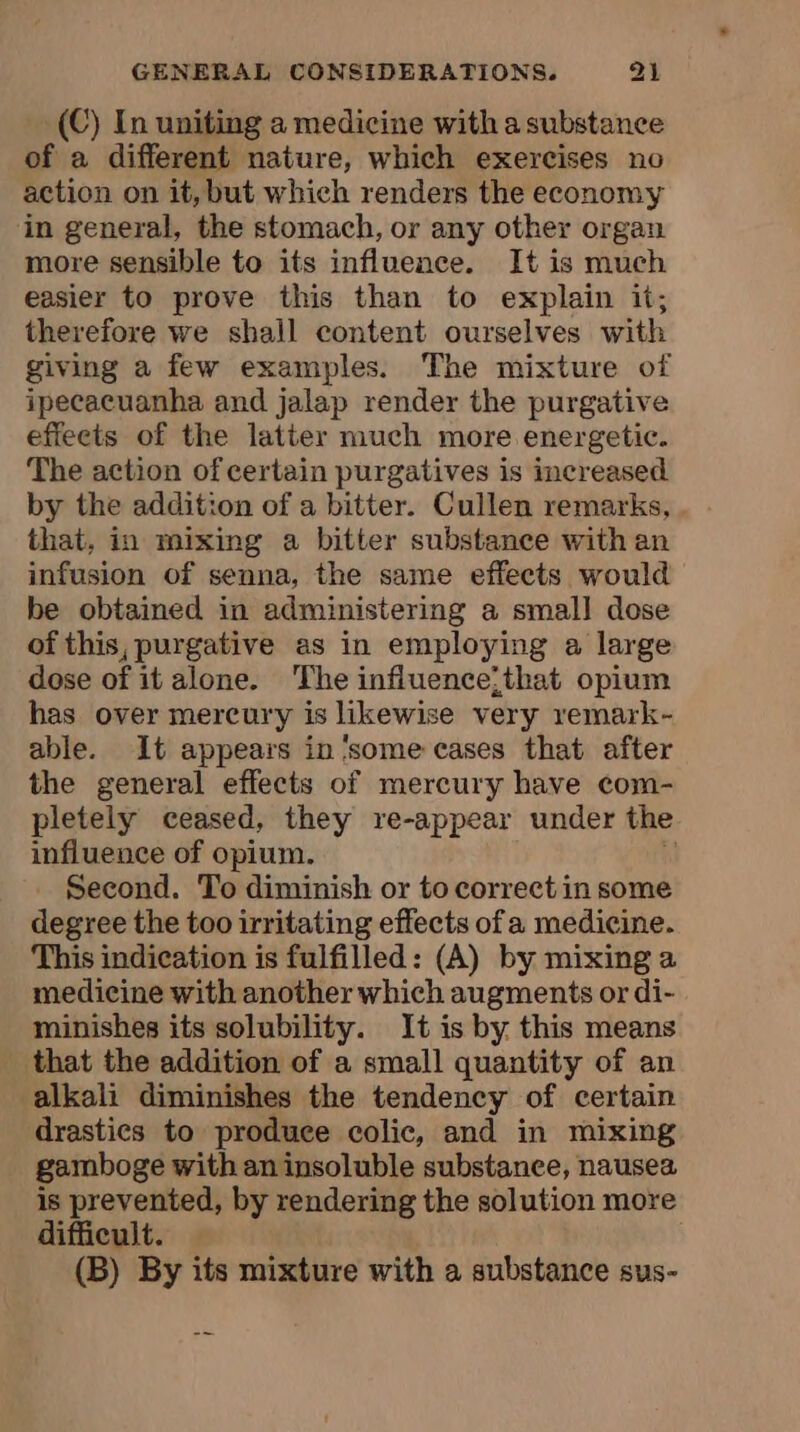 (C) In uniting a medicine with a substance of a different nature, which exercises no action on it, but which renders the economy in general, the stomach, or any other organ more sensible to its influence. It is much easier to prove this than to explain it; therefore we shall content ourselves with giving a few examples. The mixture of ipecacuanha and jalap render the purgative effeets of the latter much more energetic. The action of certain purgatives is increased by the addition of a bitter. Cullen remarks, that, in mixing a bitter substance with an infusion of senna, the same effects would be obtained in administering a small dose of this, purgative as in employing a large dose of it alone. The influence;that opium has over mercury is likewise very remark- able. It appears in ‘some cases that after the general effects of mercury have com- pletely ceased, they re-appear under the influence of opium. | _ Second. To diminish or to correct in some degree the too irritating effects of a medicine. This indication is fulfilled: (A) by mixing a medicine with another which augments or di- minishes its solubility. It is by this means that the addition of a small quantity of an alkali diminishes the tendency of certain drastics to produce colic, and in mixing gamboge with an insoluble substance, nausea is prevented, by rendering the solution more difficult. (B) By its mixture with a substance sus-