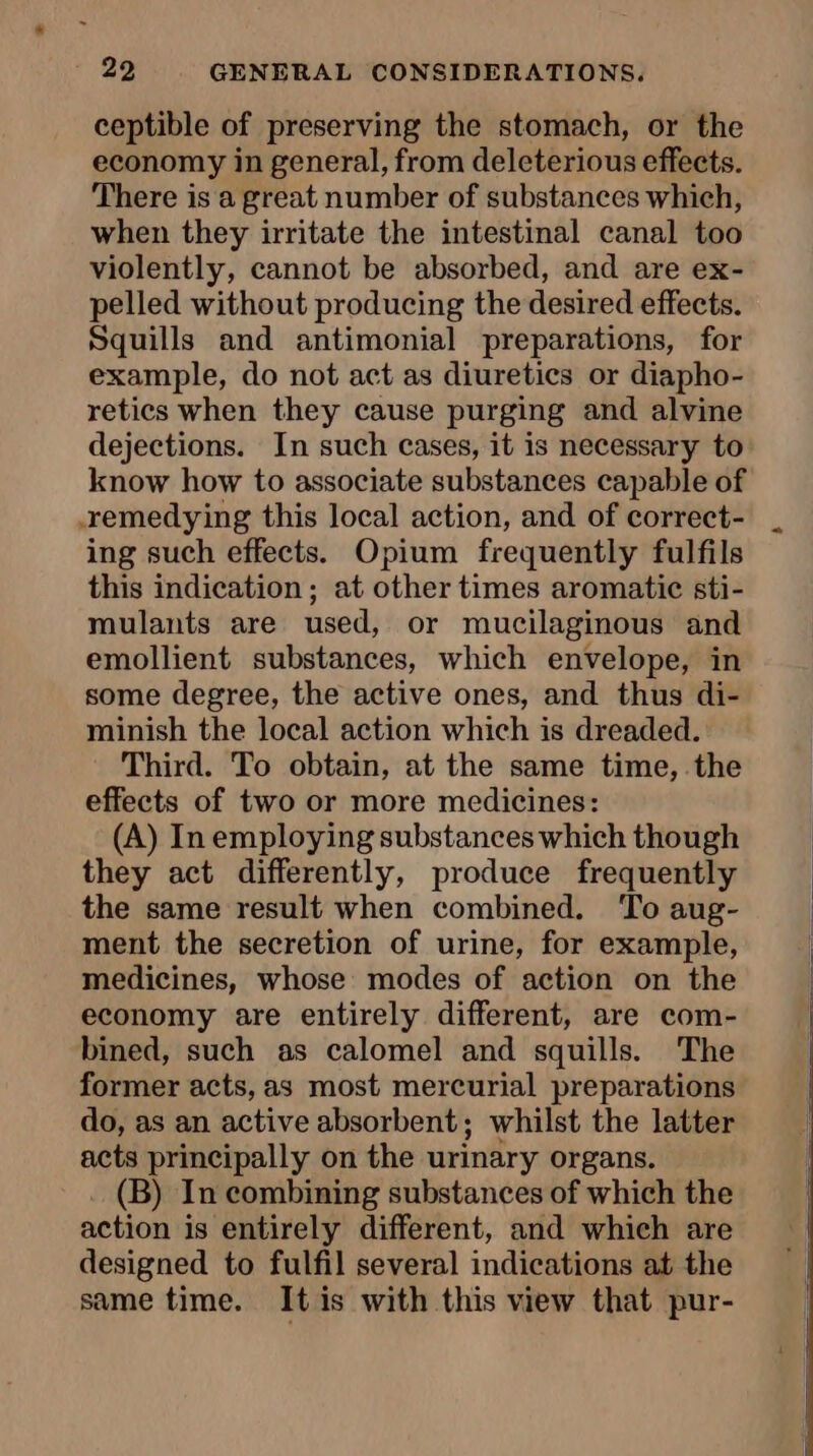 ceptible of preserving the stomach, or the economy in general, from deleterious effects. There is a great number of substances which, when they irritate the intestinal canal too violently, cannot be absorbed, and are ex- pelled without producing the desired effects. Squills and antimonial preparations, for example, do not act as diuretics or diapho- retics when they cause purging and alvine dejections. In such cases, it is necessary to know how to associate substances capable of remedying this local action, and of correct- ing such effects. Opium frequently fulfils this indication; at other times aromatic sti- mulants are used, or mucilaginous and emollient substances, which envelope, in some degree, the active ones, and thus di- minish the local action which is dreaded. Third. To obtain, at the same time, the effects of two or more medicines: (A) In employing substances which though they act differently, produce frequently the same result when combined. To aug- ment the secretion of urine, for example, medicines, whose modes of action on the economy are entirely different, are com- bined, such as calomel and squills. The former acts, as most mercurial preparations do, as an active absorbent; whilst the latter acts principally on the urinary organs. (B) In combining substances of which the action is entirely different, and which are designed to fulfil several indications at the same time. It is with this view that pur-