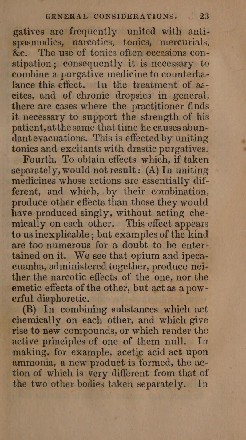 gatives are frequently united with anti- spasmodics, narcotics, tonics, mercurials, &amp;c. The use of tonics often occasions con- stipation; consequently it is necessary to combine a purgative medicine to counterba- lance this effect. In the treatment of as- cites, and of chronic dropsies in general, there are cases where the practitioner finds it necessary to support the strength of his patient, atthe same that time he causes abun- dant evacuations. This is effected by uniting tonics and excitants with drastic purgatives. Fourth. To obtain effects which, if taken separately, would not result: (A) In uniting medicines whose actions are essentially dif- ferent, and which, by their combination, produce other effects than those they would have produced singly, without acting che- mically on each other. This effect appears to us inexplicable ; but examples of the kind are too numerous for a doubt to be enter- tained on it. We see that opium and ipeca- cuanha, administered together, produce nei- ther the narcotic effects of the one, nor the emetic effects of the other, but act as a pow- erful diaphoretic. (B) In combining substances which act chemically on each other, and which give rise to new compounds, or which render the active principles of one of them null. In making, for example, acetic acid act upon ammonia, a new product is formed, the ac- tion of which is very different from that of the two other bodies taken separately. In