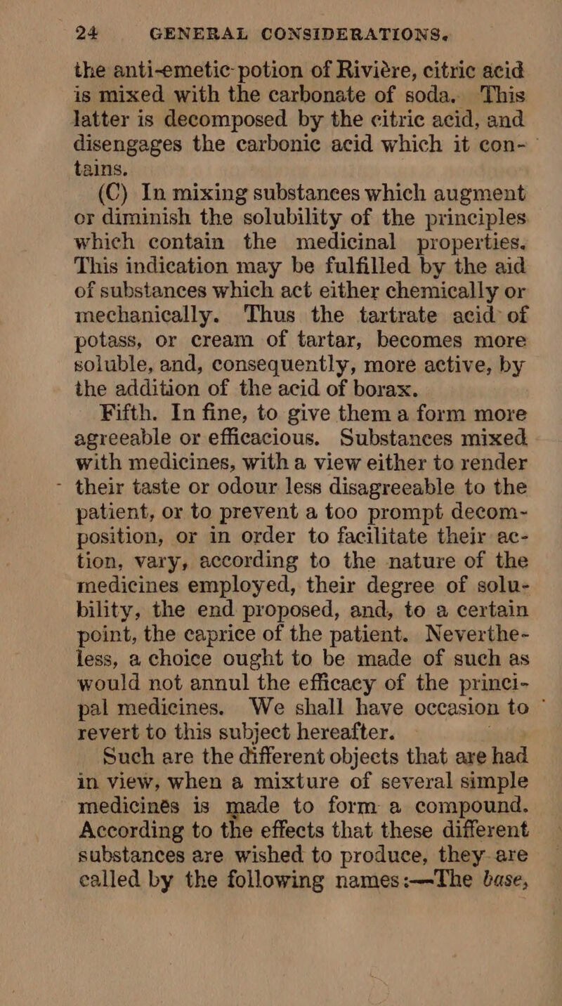 the anti-emetic-potion of Rivière, citric acid is mixed with the carbonate of soda. This latter is decomposed by the citric acid, and disengages the carbonic acid which it con- tains. (C) In mixing substances which augment or diminish the solubility of the principles which contain the medicinal properties. This indication may be fulfilled by the aid of substances which act either chemically or mechanically. Thus the tartrate acid of potass, or cream of tartar, becomes more soluble, and, consequently, more active, by the addition of the acid of borax. Fifth. In fine, to give them a form more agreeable or efficacious. Substances mixed with medicines, with a view either to render - their taste or odour less disagreeable to the patient, or to prevent a too prompt decom- position, or in order to facilitate their ac- tion, vary, according to the nature of the medicines employed, their degree of solu- bility, the end proposed, and, to a certain point, the caprice of the patient. Neverthe- less, a choice ought to be made of such as would not annul the efficacy of the princi- pal medicines. We shall have occasion to revert to this subject hereafter. Such are the different objects that are had in view, when a mixture of several simple medicinés is made to form a compound. According to the effects that these different substances are wished to produce, they are called by the following names:—The base,