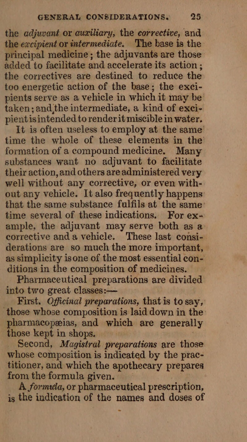 the adjuvant or auxiliary, the corrective, and the excipient or intermediate. The base is the principal medicine; the adjuvants are those added to facilitate and accelerate its action ; the correctives are destined to reduce the too energetic action of the base; the exci- pients serve as a vehicle in which it may be taken; and,the intermediate, a kind of exci- pientis intended to render it miscible in water. It is often useless to employ at the same’ time the whole of these elements in the formation of a compound medicine. Many substances want no adjuvant to facilitate their action, and others are administered very well without any corrective, or even with- out any vehicle. It also frequently happens that the same substance fulfils at the same time several of these indications. For ex- ample, the adjuvant may serve both as a corrective and a vehicle. These last consi- derations are so much the more important, as simplicity isone of the most essential con- ditions in the composition of medicines. Pharmaceutical preparations are divided into two great classes:— First. Officinal preparations, that is to say, those whose composition is laid down in the pharmacopæias, and which are generally those kept in shops. Second, Magistral preparations are those whose composition is indicated by the prac- titioner, and which the apothecary prepares from the formula given. A formula, or pharmaceutical prescription, is the indication of the names and doses of
