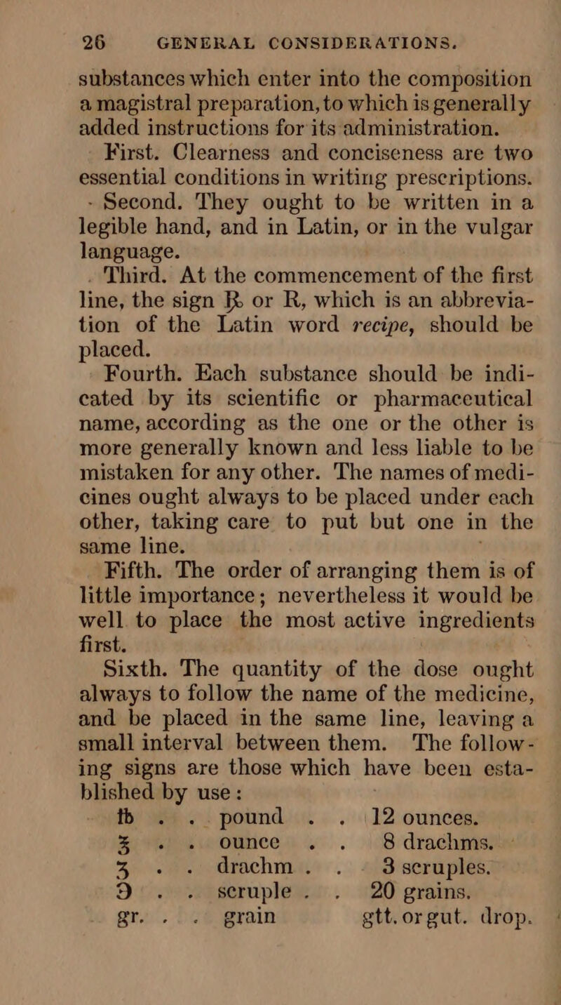 substances which enter into the composition a magistral preparation, to which is generally added instructions for its administration. First. Clearness and conciseness are two essential conditions in writing prescriptions. - Second. They ought to be written in a legible hand, and in Latin, or in the vulgar language. . Third. At the commencement of the first line, the sign I or R, which is an abbrevia- tion of the Latin word recipe, should be placed. Fourth. Each substance should be indi- cated by its scientific or pharmaceutical name, according as the one or the other is more generally known and less liable to be mistaken for any other. The names of medi- cines ought always to be placed under each other, taking care to put but one in the same line. Fifth. The order of arranging them is of little importance; nevertheless it would be well to place the most active ingredients first. Sixth. The quantity of the dose ought always to follow the name of the medicine, and be placed in the same line, leaving a small interval between them. The follow- ing signs are those which have been esta- etre ag use : . pound . . 12 ounces. é ewwounces. . \ Brdrachpis 3 . . drachm. . : 3scruples. 9:..64cruples:, :20 grains: gro. boo grain gtt.orgut. drop.