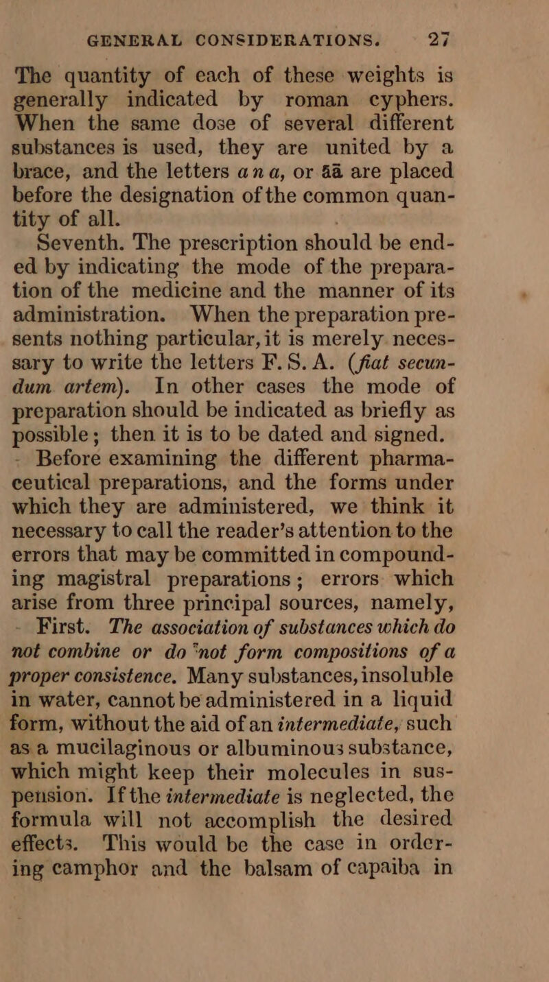 The quantity of each of these weights is generally indicated by roman cyphers. When the same dose of several different substances is used, they are united by a brace, and the letters ana, or 44 are placed before the designation of the common quan- tity of all. Seventh. The prescription should be end- ed by indicating the mode of the prepara- tion of the medicine and the manner of its administration. When the preparation pre- sents nothing particular, it is merely. neces- sary to write the letters F.S. A. (fiat secun- dum artem). In other cases the mode of preparation should be indicated as briefly as possible; then it is to be dated and signed. - Before examining the different pharma- ceutical preparations, and the forms under which they are administered, we think it necessary to call the reader’s attention to the errors that may be committed in compound- ing magistral preparations; errors which arise from three principal sources, namely, - First. The association of substances which do not combine or do ‘not form compositions of a proper consistence. Many substances, insoluble in water, cannot be administered in a liquid form, without the aid of an intermediate, such as a mucilaginous or albuminous substance, which might keep their molecules in sus- pension. Ifthe intermediate is neglected, the formula will not accomplish the desired effects. This would be the case in order- ing camphor and the balsam of capaiba in