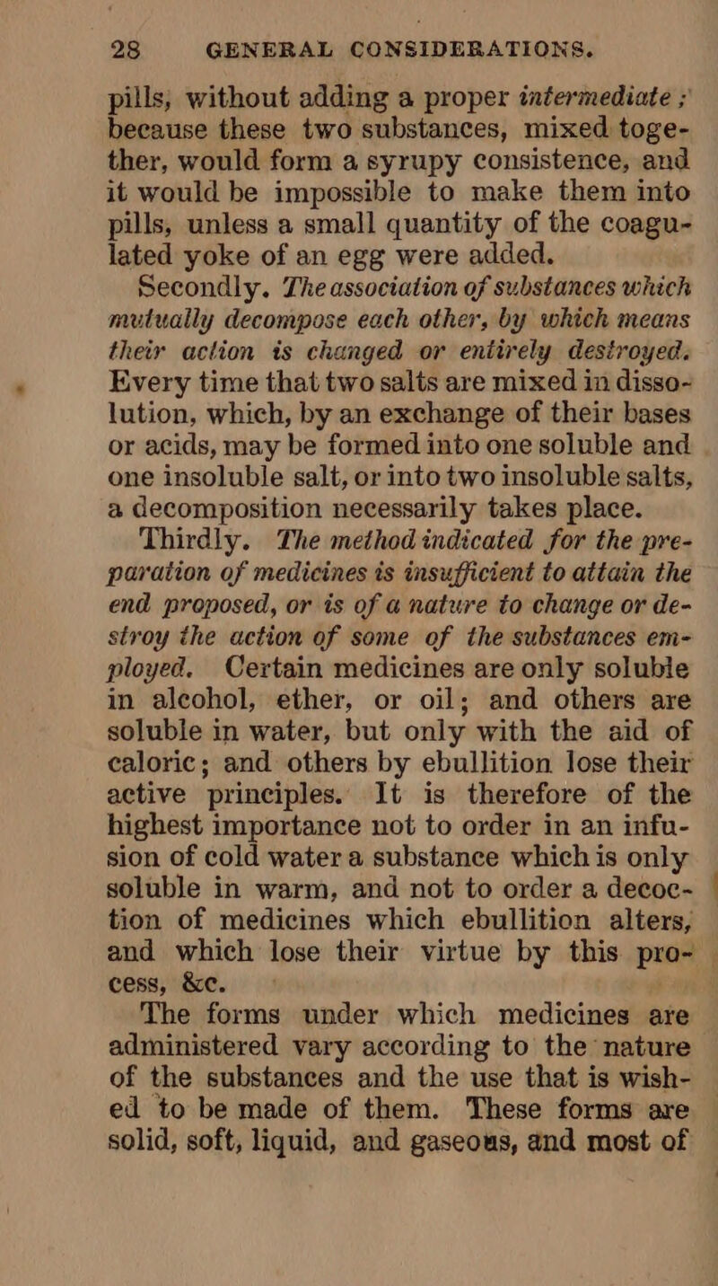 pills, without adding a proper intermediate ; because these two substances, mixed toge- ther, would form a syrupy consistence, and it would be impossible to make them into pills, unless a small quantity of the coagu- lated yoke of an egg were added. Secondly. The association of substances which mutually decompose each other, by which means their action is changed or entirely destroyed. Every time that two salts are mixed in disso- lution, which, by an exchange of their bases or acids, may be formed into one soluble and one insoluble salt, or into two insoluble salts, a decomposition necessarily takes place. Thirdly. The method indicated for the pre- paraiton of medicines is insufficient to attain the end proposed, or is of a nature to change or de- stroy the action of some of the substances em- ployed. Certain medicines are only soluble in alcohol, ether, or oil; and others are soluble in water, but only with the aid of caloric; and others by ebullition lose their active principles. It is therefore of the highest importance not to order in an infu- sion of cold water a substance which is only soluble in warm, and not to order a decoc- tion of medicines which ebullition alters, cess, &amp;c. The forms under which medicines are administered vary according to the nature of the substances and the use that is wish- ed to be made of them. These forms are solid, soft, liquid, and gaseous, and most of