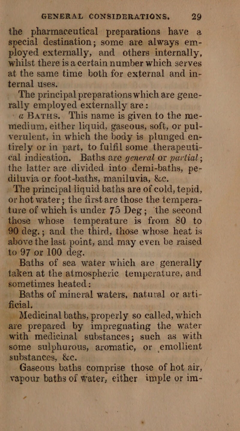 the pharmaceutical preparations have a special destination; some are always em- ployed externally, and others internally, whilst there is a certain number which serves at the same time both for external and in- ternal uses. The principal preparations which are gene- rally employed externally are: 'a@ Barus. This name is given to the me- medium, either liquid, gaseous, soft, or pul- verulent, in which the body is plunged en- tirely or in part, to fulfil some therapeuti- cal indication. Baths are general or partial; the latter are divided into demi-baths, pe- diluvia or foot-baths, maniluvia, &amp;c. » The principal liquid baths are of cold, tepid, or hot water ; the first are those the tempera- ture of which is under 75 Deg; the second those whose temperature is from 80 to 90 deg.; and the third, those whose heat is a ove the last point, and may even be raised to 97 or 100 deg. Baths of sea water which are generally taken at the atmospheric temperature, and sometimes heated: Baths of mineral waters, natural or arti- ai Medicinal baths, properly so called, which are prepared by impregnating the water with medicinal substances; such as with some sulphurous, aromatic, or emollient substances, &amp;c. Gaseous baths comprise those of hot air, vapour baths of water, either imple or im- Lé