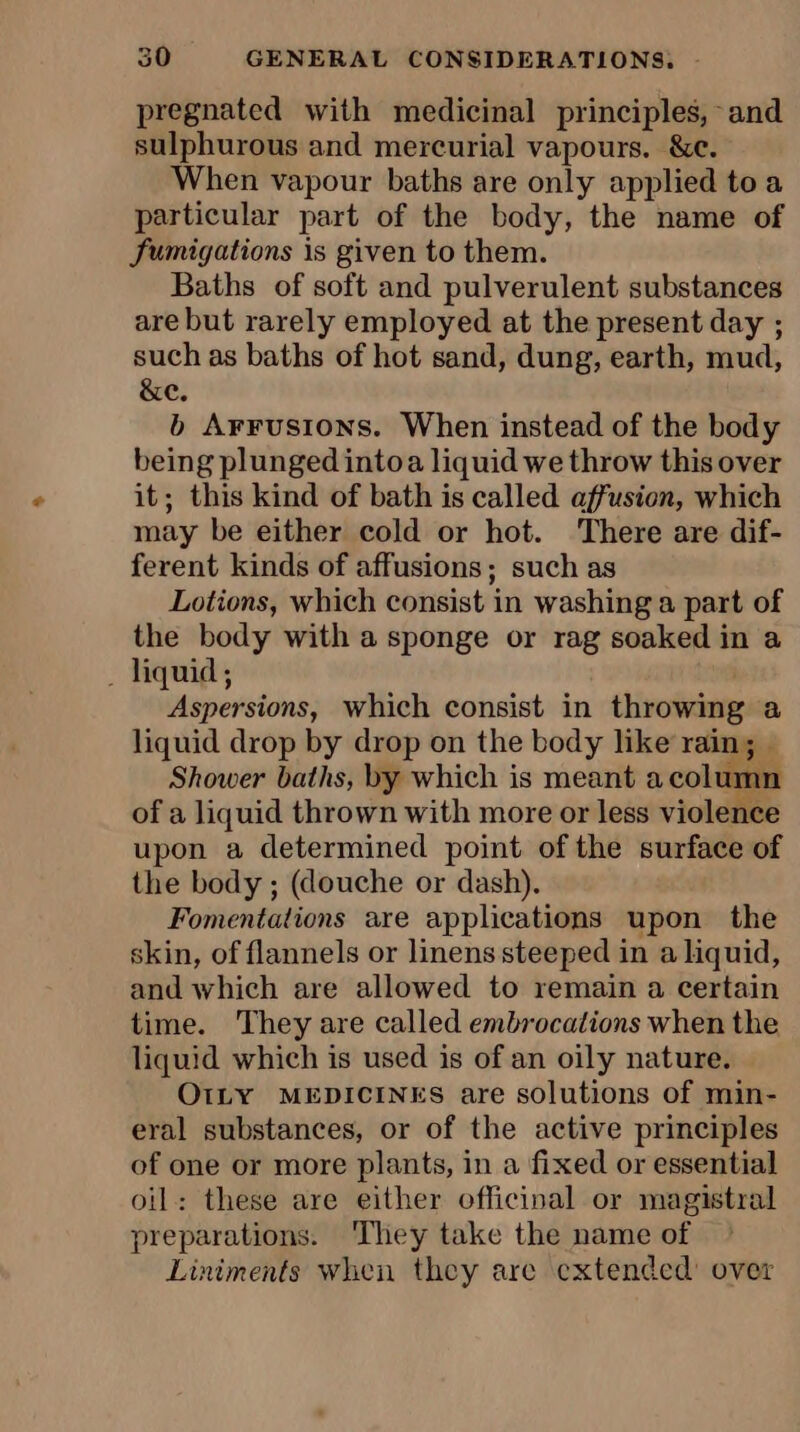 pregnated with medicinal principles, and sulphurous and mercurial vapours. &amp;c. When vapour baths are only applied toa particular part of the body, the name of fumigations is given to them. Baths of soft and pulverulent substances are but rarely employed at the present day ; such as baths of hot sand, dung, earth, mud, &amp;e. b Arrusions. When instead of the body being plunged intoa liquid we throw this over it; this kind of bath is called affusion, which may be either cold or hot. There are dif- ferent kinds of affusions; such as Lotions, which consist in washing a part of the body with a sponge or rag soaked in a ‘ liquid ; | Aspersions, which consist in throwing liquid drop by drop on the body like rain; — Shower baths, by which is meant a column of a liquid thrown with more or less violence upon a determined point of the surface of the body ; (douche or dash). Fomentations are applications upon the skin, of flannels or linens steeped in a liquid, and which are allowed to remain a certain time. They are called embrocations when the liquid which is used is of an oily nature. OILY MEDICINES are solutions of min- eral substances, or of the active principles of one or more plants, in a fixed or essential oil: these are either officinal or magistral preparations. They take the name of Liniments when they are extended’ over