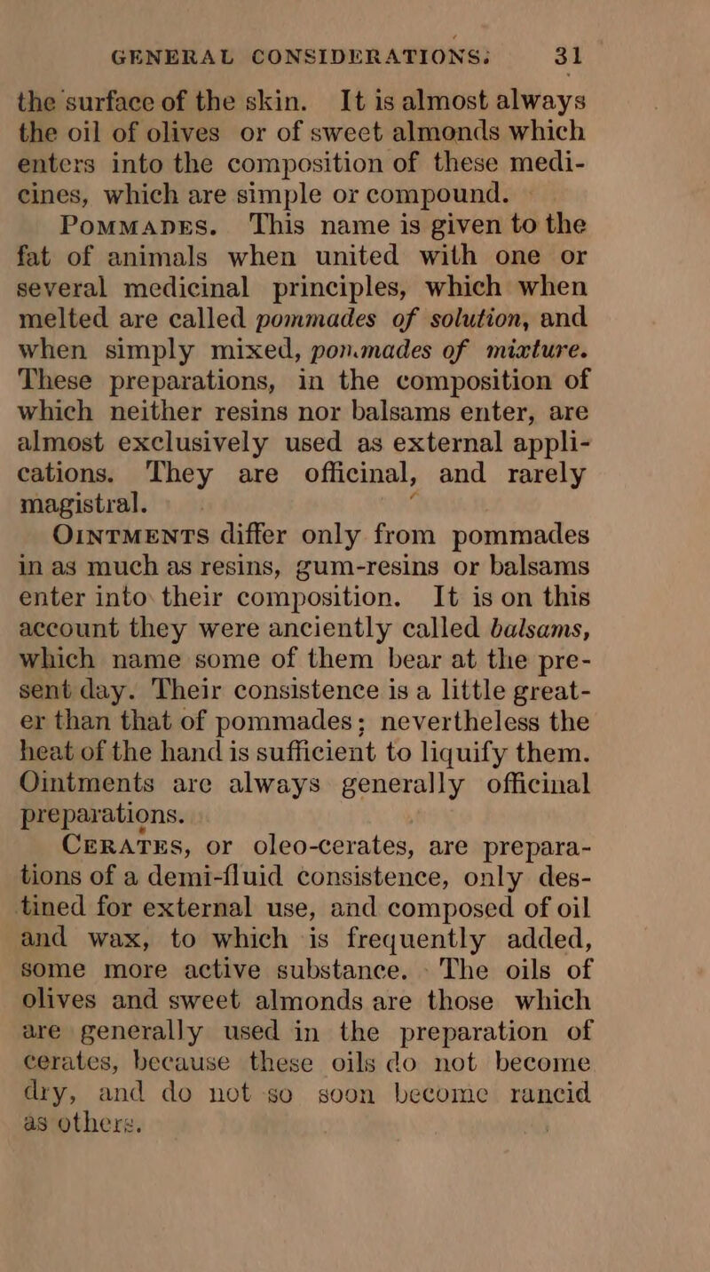 the surface of the skin. It is almost always the oil of olives or of sweet almonds which enters into the composition of these medi- cines, which are simple or compound. Pommanes. This name is given to the fat of animals when united with one or several medicinal principles, which when melted are called pommades of solution, and when simply mixed, ponmades of mixture. These preparations, in the composition of which neither resins nor balsams enter, are almost exclusively used as external appli- cations. They are officinal, and rarely magistral. 3 OInTMENTS differ only from pommades in as much as resins, gum-resins or balsams enter into their composition. It is on this account they were anciently called balsams, which name some of them bear at the pre- sent day. Their consistence is a little great- er than that of pommades; nevertheless the heat of the hand is sufficient to liquify them. Ointments are always generally officinal preparations. CERATES, or oleo-cerates, are prepara- tions of a demi-fluid consistence, only des- tined for external use, and composed of oil and wax, to which is frequently added, some more active substance. The oils of olives and sweet almonds are those which are generally used in the preparation of cerates, because these oils do not become dry, and do not so soon become rancid as others.