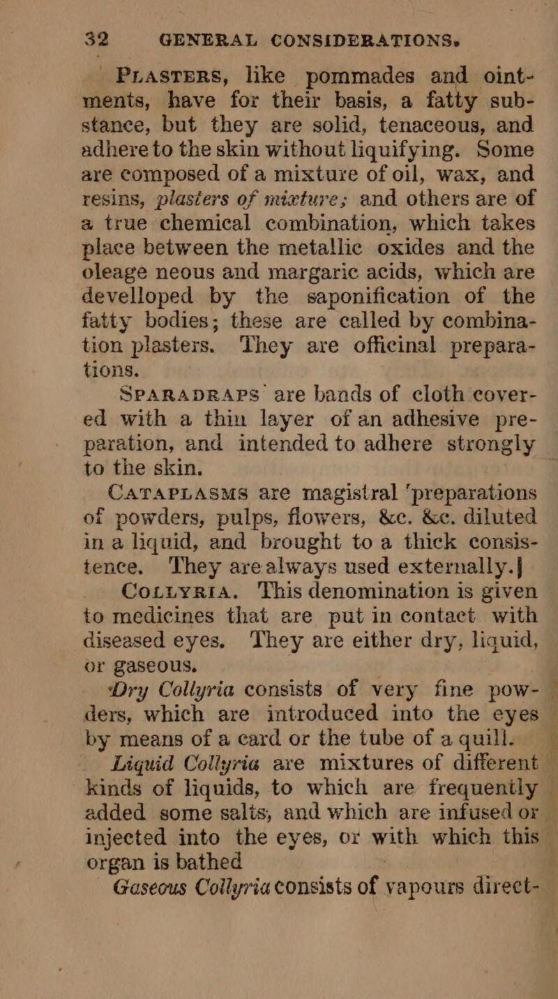 _ Prasters, like pommades and oint- ments, have for their basis, a fatty sub- stance, but they are solid, tenaceous, and adhere to the skin without liquifying. Some are composed of a mixture of oil, wax, and resins, plasters of mixture; and others are of a true chemical combination, which takes place between the metallic oxides and the oleage neous and margaric acids, which are develloped by the saponification of the fatty bodies; these are called by combina- tion plasters. ‘They are officinal prepara- tions. SPARADRAPS are bands of cloth cover- ed with a thin layer of an adhesive pre- paration, and intended to adhere strongly to the skin. CATAPLASMS are magistral preparations of powders, pulps, flowers, &amp;c. &amp;c. diluted in a liquid, and brought to a thick consis- tence. They arealways used externally.} CoczyriaA. This denomination is given to medicines that are put in contact with diseased eyes, They are either dry, liquid, or gaseous. Dry Collyria consists of very fine pow- — ders, which are introduced into the eyes — by means of a card or the tube of a quill. Liquid Collyria ave mixtures of different — kinds of liquids, to which are frequently — added some salts, and which are infused or — injected into the eyes, or with which this organ is bathed | Gaseous Collyria consists of vapours direct-_