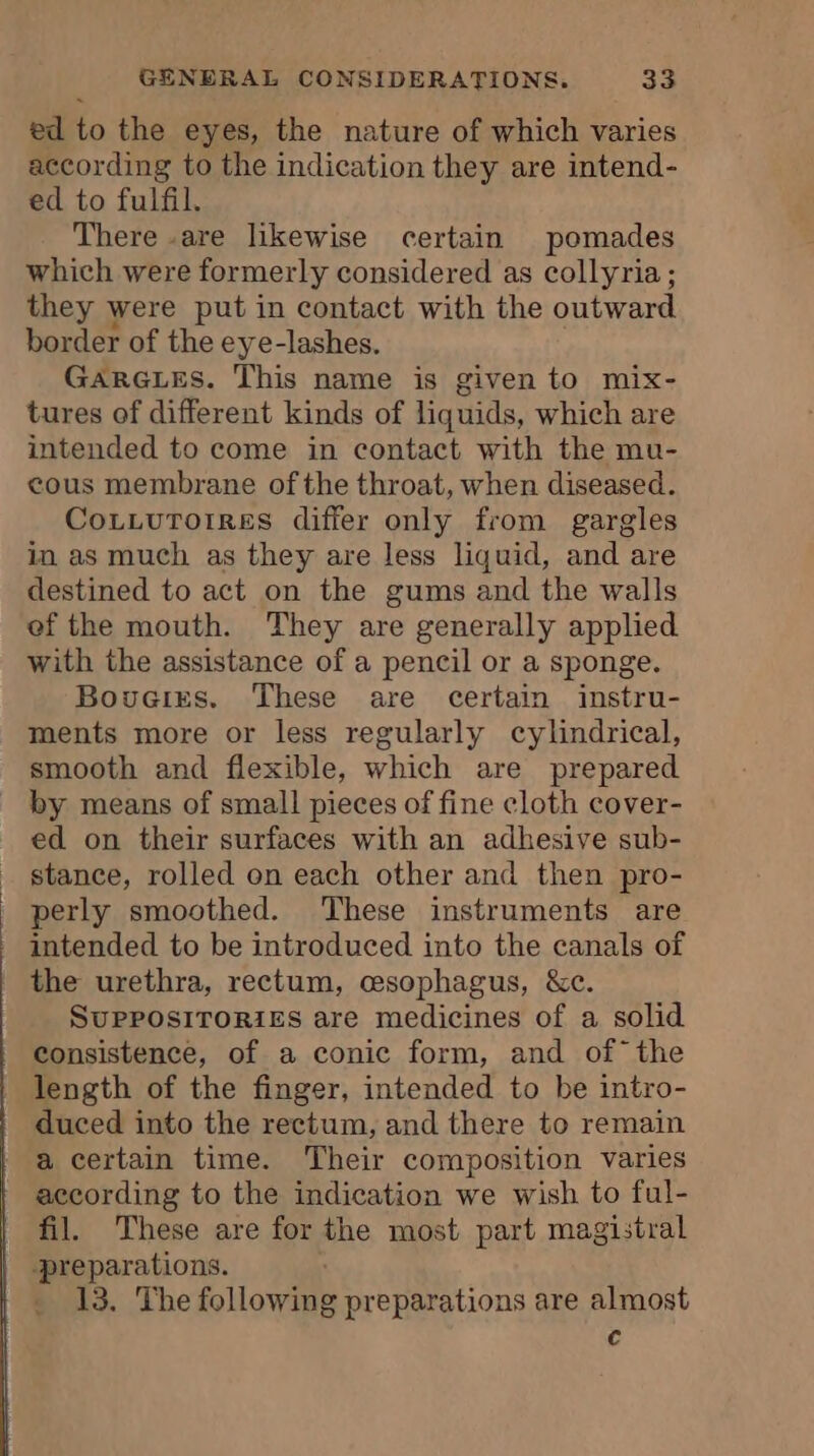 ed to the eyes, the nature of which varies according to the indication they are intend- ed to fulfil. There -are likewise certain pomades which were formerly considered as collyria ; they were put in contact with the outward border of the eye-lashes. GARGLES. This name is given to mix- tures of different kinds of liquids, which are intended to come in contact with the mu- cous membrane of the throat, when diseased. Cozzuroirres differ only from gargles in as much as they are less liquid, and are destined to act on the gums and the walls ef the mouth. They are generally applied with the assistance of a pencil or a sponge. Bovcirs. These are certain instru- ments more or less regularly cylindrical, smooth and flexible, which are prepared by means of small pieces of fine cloth cover- ed on their surfaces with an adhesive sub- stance, rolled on each other and then pro- perly smoothed. These instruments are intended to be introduced into the canals of | the urethra, rectum, œsophagus, &amp;c. SUPPOSITORIES are medicines of a solid consistence, of a conic form, and of the length of the finger, intended to be intro- duced into the rectum, and there to remain a certain time. Their composition varies according to the indication we wish to ful- fil. These are for the most part magistral -preparations. 13. The following preparations are almost c