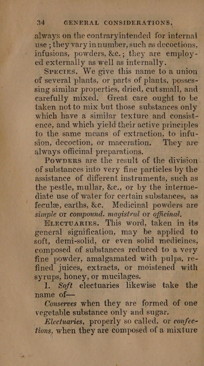 always on the contraryintended for internal use ; they vary innumber, such as decoetions, infusions, powders, &amp;c.; they are employ- ed externally as well as internally. Species. We give this name to a union of several plants, or parts of plants, posses- sing similar properties, dried, cutsmall, and carefully mixed. Great care ought to be taken not to mix but those substances only which have a similar texture and consist- ence, and which yield their active principles to the same means of extraction, to infu- sion, decoction, or maceration. They are always officinal preparations. Powpers are the result of the division of substances into very fine particles by the assistance of different instruments, such as the pestle, mullar, &amp;c., or by the interme- diate use of water for certain substances, as fecule, earths, &amp;c. Medicinal powders are simple or compound. magistral or officinal. ELECTUARIES. This word, taken in its general signification, may be applied to soft, demi-solid, or even solid medicines, composed of substances reduced to a very fine powder, amalgamated with pulps, re- fined juices, extracts, or moistened with syrups, honey, or mucilages. 1. Soft electuaries likewise take the name of— Conserves when they are formed of one vegetable substance only and sugar. Electuaries, properly so called, or confec- tions, when they are composed of a mixture