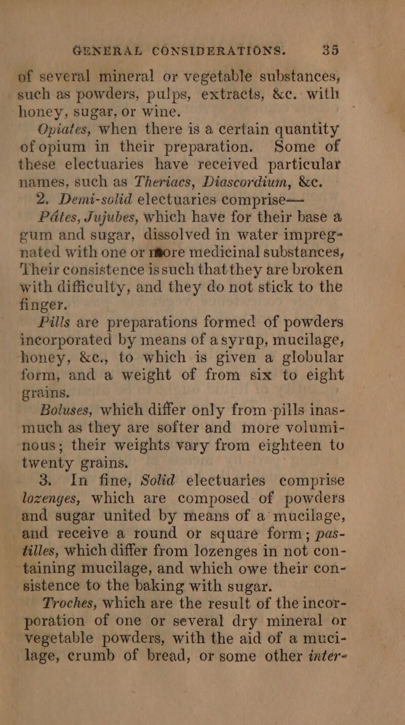 of several mineral or vegetable substances, such as powders, pulps, extracts, &amp;c. with honey, sugar, or wine. Opiates, When there is a certain quantity of opium in their preparation. Some of these electuaries have received particular names, such as Theriacs, Diascordiuin, &amp;c. 2. Demi-solid electuaries comprise Pdtes, Jujubes, which have for their base a gum and sugar, dissolved in water impreg- nated with one or n@ore medicinal substances, ‘Their consistence issuch that they are broken with difficulty, and they do not stick to the finger. Pills are preparations formed of powders incorporated by means of asyrap, mucilage, honey, &amp;c., to which is given a globular form, and a weight of from six to eight grains. Boluses, which differ only from -pills inas- much as they are softer and more volumi- nous; their weights vary from eighteen to twenty grains. 3. In fine, Solid electuaries comprise lozenges, which are composed of powders and sugar united by means of a mucilage, and receive a round or square form; pas- tilles, which differ from lozenges in not con- ‘taining mucilage, and which owe their con- sistence to the baking with sugar. Troches, which are the result of the incor- poration of one or several dry mineral or vegetable powders, with the aid of a muci- lage, crumb of bread, or some other inter-