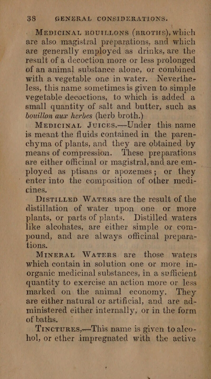 MEDICINAL BOUTLLONS (nrorus), which are also magistral preparations, and which are generally employed as drinks, are the result of a decoction more or less prolonged of an animal substance alone, or combined with a vegetable one in water. Neverthe- less, this name sometimes is given to simple vegetable decoctions, to which is added a small quantity of salt and butter, such as bouillon aux herbes (herb broth.) MepiciNAL Juices.—Under this name is meant the fluids contained in the paren- chyma of plants, and they are obtained by means of compression. These preparations are either officinal or magistral, and are em- ployed as ptisans or apozemes; or they enter into the composition of other medi- cines. DISTILLED WATERS are the result of the distillation of water upon one or more plants, or parts of plants. Distilled waters like alcohates, are either simple or com- pound, and are always officinal prepara- tions. MINERAL WATERS are those waters which contain in solution one or more in- organic medicinal substances, in a sufficient quantity to exercise an action more or less marked on the animal economy. They are either natural or artificial, and are ad- ministered either internally, or in the form of baths. Tincrurses,—This name is given to alco- hol, or ether impregnated with the active