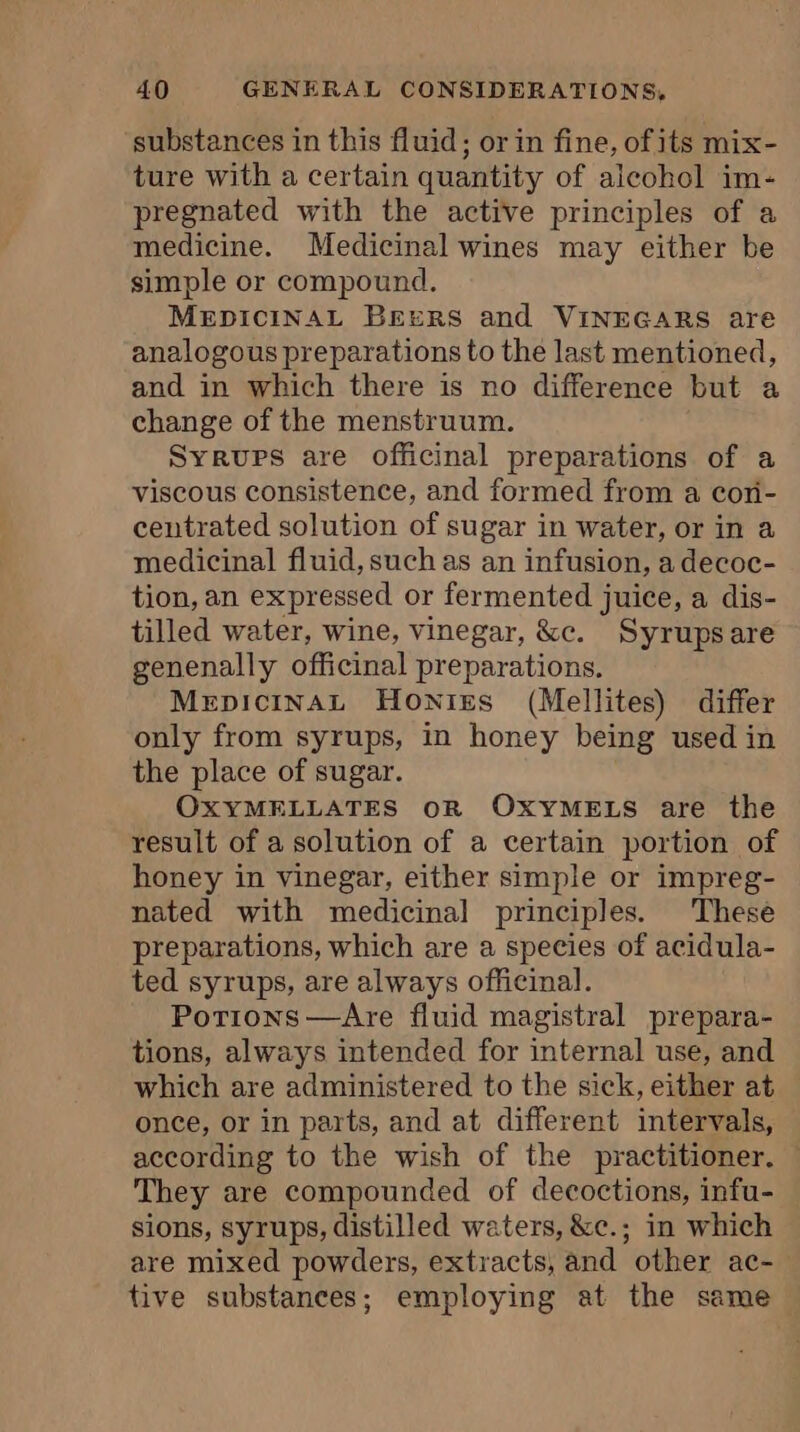 substances in this fluid; or in fine, ofits mix- ture with a certain quantity of aleohol im- pregnated with the active principles of a medicine. Medicinal wines may either be simple or compound. MEDICINAL Beers and VINEGARS are analogous preparations to the last mentioned, and in which there is no difference but a change of the menstruum. Syrups are officinal preparations of a viscous consistence, and formed from a coni- centrated solution of sugar in water, or in a medicinal fluid, such as an infusion, a decoc- tion, an expressed or fermented juice, a dis- tilled water, wine, vinegar, &amp;c. Syrupsare genenally officinal preparations. MepicinaAL Honies (Mellites) differ only from syrups, in honey being used in the place of sugar. OXYMELLATES OR OXYMELS are the result of a solution of a certain portion of honey in vinegar, either simple or impreg- nated with medicinal principles. These preparations, which are a species of acidula- ted syrups, are always officinal. Potions —Are fluid magistral prepara- tions, always intended for internal use, and which are administered to the sick, either at once, or in parts, and at different intervals, according to the wish of the practitioner, | They are compounded of decoctions, infu- sions, syrups, distilled waters, &amp;c.; in which are mixed powders, extracts, and other ac- tive substances; employing at the same