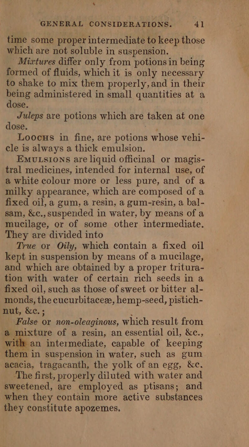 GENERAL CONSIDERATIONS. 41 time some proper intermediate to keep those which are not soluble in suspension. Mixtures differ only from potions in being formed of fluids, which it is only necessary to shake to mix them properly, and in their AE administered in small quantities at a ose Juleps are potions which are taken at one dose. Loocus in fine, are coed he whose vehi- cle is always a thick emulsion. Emoutsions are liquid officinal or magis- tral medicines, intended for internal use, of a white colour more or less pure, and of a milky appearance, which are composed of a fixed oil, a gum, a resin, a gum-resin, a bal- sam, &amp;c.,suspended in water, by means of a mucilage, or of some other intermediate. They are divided into True or Oily, which contain a fixed oil kept in suspension by means of a mucilage, and which are obtained by a proper tritura- tion with water of certain rich seeds in a fixed oil, such as those of sweet or bitter al- monds, the cucurbitaceæ, hemp-seed, pistich- nut, &amp;c. ; False or non- oleaginous, which result from a mixture of a resin, an essential oil, &amp;c., with: an intermediate, capable of keeping them in suspension in water, such as gum acacia, tragacanth, the yolk of an egg, &amp;c. The first, properly diluted with water and sweetened, are employed as ptisans; and when they contain more active substances they constitute apozemes.