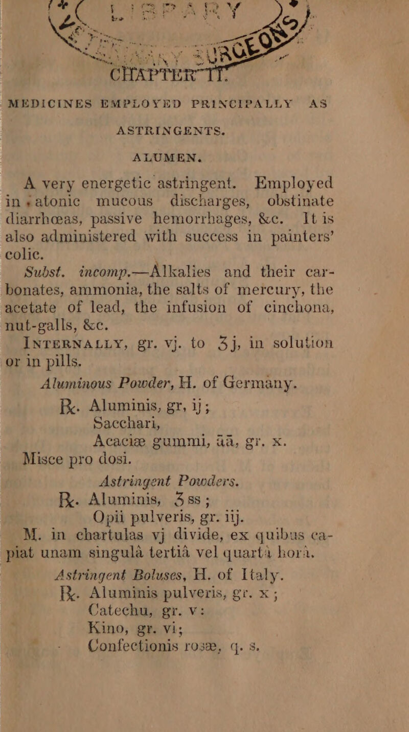 M dak -MEDICINES EMPLOYED PRINCIPALLY AS ASTRINGENTS. ALUMEN. A very energetic astringent. Employed in-satonic mucous discharges, obstinate diarrhceas, passive hemorrhages, &amp;c. It is also administered with success in painters’ colic. Subst. incomp.—Alkalies and their car- bonates, ammonia, the salts of mercury, the acetate of lead, the infusion of cinchona, nut-galls, &amp;c. INTERNALLY, gr. vj. to 3j, in solution or in pills. Aluminous Powder, H. of Germany. Be. Aluminis, gr, ij; Sacchari, Acaciæ gummi, 4à, gr. x. Misce pro dosi. Astringent Powders. R. Aluminis, 3ss; Opii pulveris, gr. ii. M. in chartulas yj divide, ex quibus ca- plat unam singula tertia vel quart’ hora, Astringent Boluses, H. of Italy. Be. Aluminis pulveris, gr. x ; Catechu, gr. v: Kino, gr. vi; - - Confectionis rose, q. s.