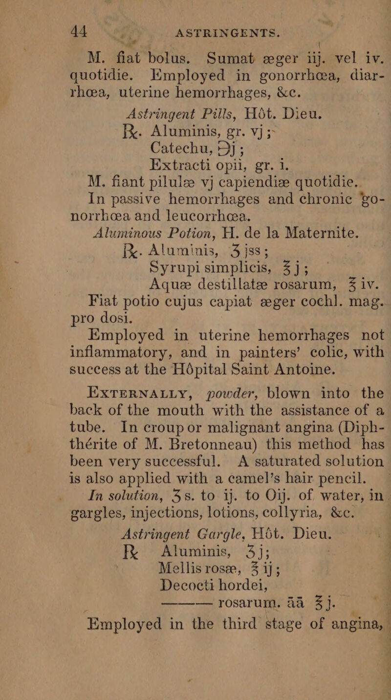 gt “at { M. fiat bolus. Sumat æger iij. vel iv. quotidie. Employed in gonorrhea, diar- rhœa, uterine hemorrhages, &amp;c. Astringent Pills, Hôt. Dieu. Re. Aluminis, gr. vj ;- Catechu, D) ; Extracti opii, gr. 1. M. fiant pilulæ vj capiendiæ quotidie. In passive hemorrhages and chronic go- norrhea and leucorrhæa. Aluminous Potion, H. de la Maternite. R. Aluminis, 3jss; Syrupi simplicis, 3j; Aquæ destillatæ rosarum, 3 iv. Fiat potio cujus capiat æger coch]. mag. pro dosi. Employed in uterine hemorrhages not inflammatory, and in painters’ colic, with success at the Hôpital Saint Antoine. EXTERNALLY, powder, blown into the back of the mouth with the assistance of a tube. In croup or malignant angina (Diph- thérite of M. Bretonneau) this method has been very successful. &lt;A saturated solution is also applied with a camel’s hair pencil. In solution, 35. to ij. to Oij. of water, in. gargles, injections, lotions, collyria, &amp;c. Astringent Gargle, Hôt. Dieu. FR Aluminis, 3j; ellis rosæ, 3 ij; Decocti hordei, ——— rosarum, 44a 3j. Employed in the third stage of angina, ;