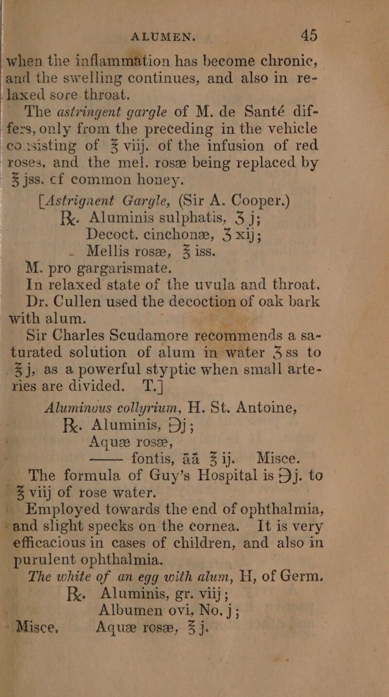 when the inflammation has become chronic, and the swelling continues, and also in re- laxed sore throat. = The astringent gargle of M. de Santé dif- fers, only from the preceding in the vehicle -eousisting of 3 vi. of the infusion of red roses, and the mel. rosæ being replaced by | &amp;jss. cf common honey. [Astrignent Gargle, (Sir A. Cooper.) kK. Aluminis sulphatis, 3 j; Decoct. cinchonæ, 3 xij; . Mellis rosæ, 3 iss. M. pro gargarismate, In relaxed state of the uvula and throat. Dr. Cullen used the decoction of oak bark with alum. Sir Charles Scudamore recommends a sa- turated solution of alum in water 4ss to 3j, as a powerful styptic when small arte- ries are divided. T.] Aluminous collyrium, H. St. Antoine, RK. Aluminis, Dj; Aquæ rose, fontis, 44 3 ij. Misce. The formula of Guy’ s Hospital is Dj. to » 3 viij of rose water. » Employed towards the end of ophthalmia, and slight specks on the cornea. It is very efficacious in cases of children, and also in purulent ophthalmia. The white of an egg with alum, H, of Germ. | RK. Aluminis, gr. viij; , Albumen ovi, No.j; - Misce, Aquze rose, 3 j.