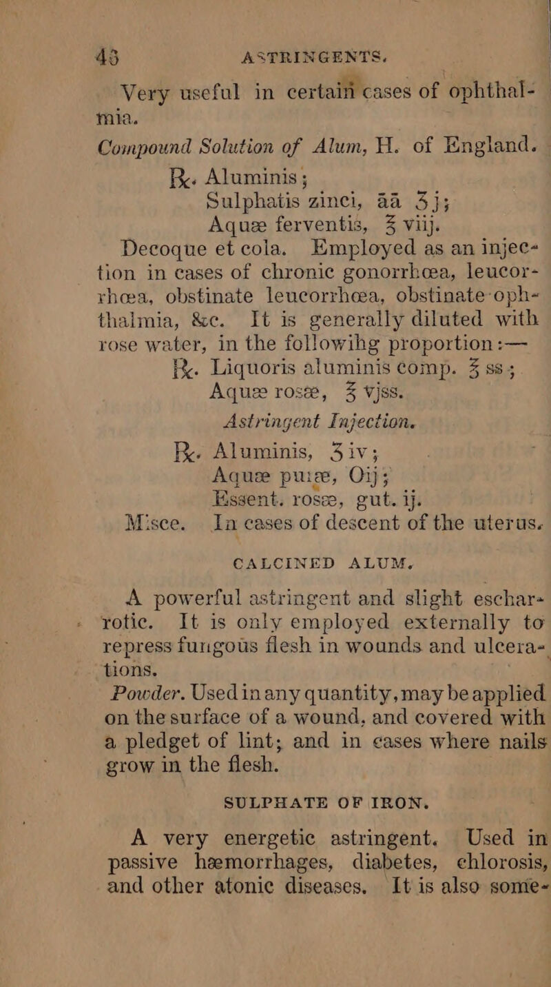 Very useful in certain cases of ophthal- mia. Compound Solution of Alum, H. of England. — Re. Aluminis ; Sulphatis zinci, 4a 3); Aquee ferventis, 3 vi]. Decoque et cola. Employed as an injec- tion in eases of chronic gonorrhea, leucor- rhea, obstinate leucorrheea, obstinate-oph- thalmia, &amp;e. It is generally diluted with rose water, in the followihg proportion :— K. Liquoris aluminis comp. 3 ss; Aquæ rosæ, 3% vjss. Astringent Injection. RK. Aluminis, 3iv; Aquæ puree, O1j; Essent. rosæ, gut. ij. Misce. Ja cases of descent of the uterus. CALCINED ALUM, A powerful astringent and slight. eschar- rotic. It is only employed externally to repress furigous flesh in wounds and ulcera- tions. Powder. Usedinany quantity, may be applied on the surface of a wound, and covered with a pledget of lint; and in cases where nails grow in the flesh. SULPHATE OF IRON. A very energetic astringent. Used in passive haemorrhages, diabetes, chlorosis, and other atonic diseases. It is also some-