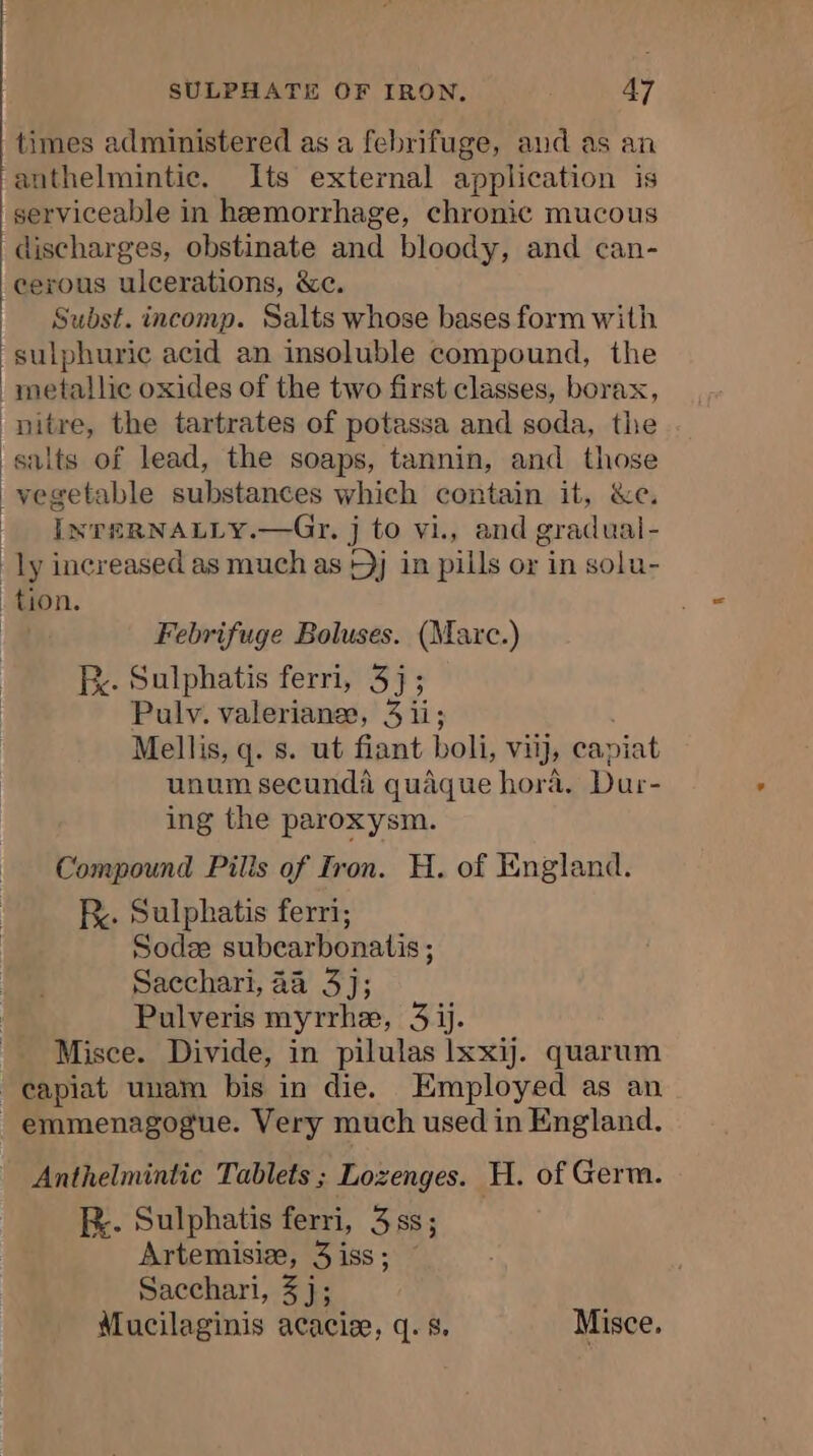 times administered as a febrifuge, and as an anthelmintic. Its external application is serviceable in hemorrhage, chronic mucous discharges, obstinate and bloody, and can- cerous ulcerations, &amp;c. Subst. incomp. Salts whose bases form with sulphuric acid an insoluble compound, the metallic oxides of the two first classes, borax, nitre, the tartrates of potassa and soda, the salts of lead, the soaps, tannin, and those vegetable substances which contain it, &amp;e INTERNALLY.—Gr. j to vi., and gradual- ly increased as much as Dj in pills or in solu- tion. | Febrifuge Boluses. (Marc.) Fe. Sulphatis ferri, 3j; Pulv. valerianæ, 3 ii; Mellis, q. s. ut fiant boli, vi, capiat unum secundà quâque hora. Dur- ing the paroxysm. Compound Pilis of Iron. H. of England. fy. Sulphatis ferri; Sodæ subcarbonatis ; Sacchari, 24 3j; Pulveris myrrhe, 3 ij. Misce. Divide, in pilulas lxxij. quarum capiat unam bis in die. Employed as an _emmenagogue. Very much used in England. Anthelmintic Tablets ; Lozenges. H. of Germ. RX. Sulphatis ferri, 3 ss; Artemisiæ, 3 iss ; Sacchari, 3 j; Mucilaginis acaciæ, q. 8, Misce,