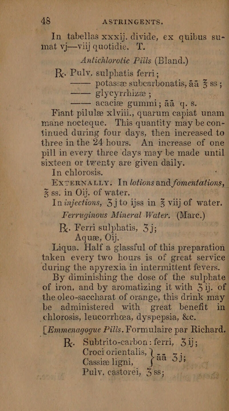 In tabellas xxxij. divide, ex quibus su- mat vj—viij quotidie, 'T. Antichloretie Piils (Bland.) Rx: Pulv. sulphatis ferri; potassæ subcarbonatis, aa 3 ss ; —— glycyrrhize ; —— acaciæ gummi; aa gq. s. Fiant pilulæ xlvii., quarum capiat unam mane nocteque. This quantity may be con- finued during four days, then increased to three in the 24 hours. An increase of one pill in every three days may be made until sixteen or twenty are given daily. In chlorosis. os EXTERNALLY. In lotions and fomentations, — % ss. in Où. of water. In injections, 3jto ijss in 3 viij of water. Ferruginous Mineral Water. (Marc.) kK. Ferri sulphatis, 3]; Aquæ, Où. Liqua. Half a Psst of this preparation taken every two “hours is of great service. during the apyrexia in intermittent fevers. M By diminishing the dose of the sulphate | of iron, and by aromatizing it with 31. of the oleo-saccharat of orange, this drink may be administered with great benefit in. _chlorosis, leucorrhæa, dyspepsia, &amp;c. 4 [ Emmenagogue Pills. Formulaire par | RK. Subtrito-carbon: ferri, 31; Croci orientalis, bas ah Si; à i 4 3 | Cassiæ ligni, Pulv, castoreï, 35; ù Fi ¥ ae £ À Wo