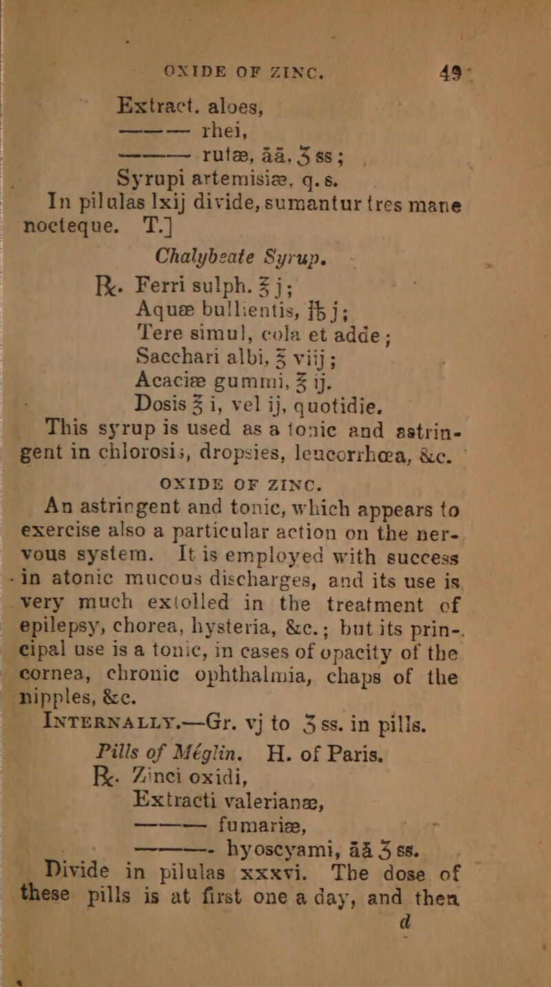 Extract. aloes, — rhei, ——— rule, 44,388; Syrupi artemisiæ, q.s. In pilulas Ixij divide, sumantur tres mane nocteque. T.] Chalybeate Syrup. KR. Ferri sulph. 3 j; Aque bullientis, {5 j; Tere simul, cola et adde; Sacchari albi, 3 viij; Acaciæ gummi, 3 ij. Dosis 3 i, vel ij, quotidie. _ This syrup is used as a tonic and astrin- gent in chlorosis, dropsies, leacorrhea, &amp;c. OXIDE OF ZINC. An astringent and tonic, which appears to exercise also a particular action on the ner- vous system. It is employed with success -in atonic mucous discharges, and its use is very much extolled in the treatment of epilepsy, chorea, hysteria, &amp;e.; but its prin-. Cipal use is a tonic, in cases of opacity of the cornea, chronic ophthalmia, chaps of the nipples, &amp;c. INTERNALLY.—Gr. vj to 3s. in pills. Pills of Méglin. H. of Paris. Re. Zinci oxidi, Extracti valerianze, ——— fumarie, shes - hyoscyami, 44 3 ss. ; Divide in pilulas xxxvi. The dose of these pills is at first one a day, and then d