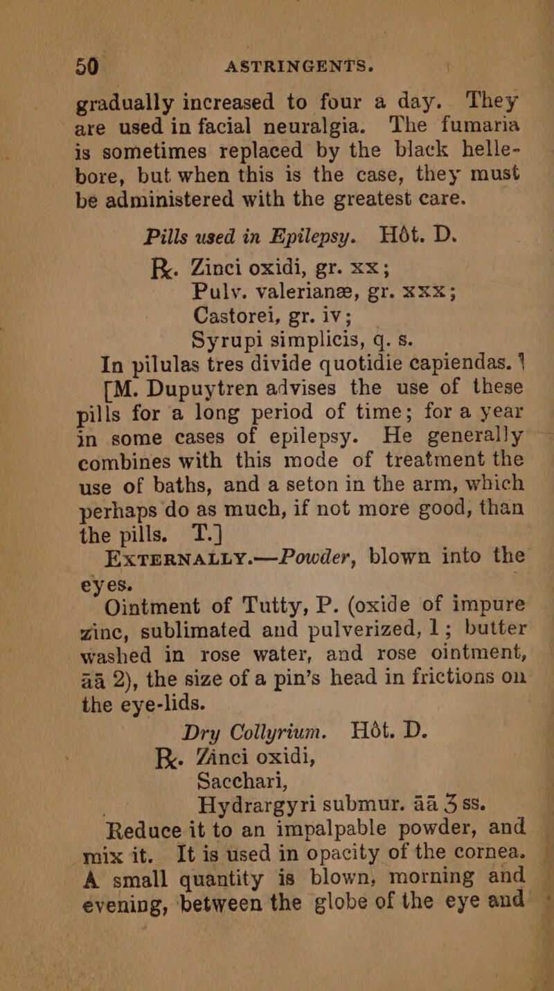 gradually increased to four a day. They are used in facial neuralgia. The fumaria is sometimes replaced by the black helle- bore, but when this is the case, they must be administered with the greatest care. Pills used in Epilepsy. Hôt. D. KR. Zinci oxidi, gr. xx; Puly. valerianæ, gr. XXX; Castorei, gr. iv; Syrupi simplicis, q. s. In pilulas tres divide quotidie capiendas. 1 [M. Dupuytren advises the use of these pills for a long period of time; for a year jn some cases of epilepsy. He generally combines with this mode of treatment the use of baths, and a seton in the arm, which perhaps do as much, if not more good, than the pills. T.] EXTERNALLY.—Powder, blown into the eyes. Ointment of Tutty, P. (oxide of impure winc, sublimated and pulverized, 1; butter washed in rose water, and rose ointment, äa 2), the size of a pin’s head in frictions on the eye-lids. Dry Collyrium. Hot. D. R. Zinci oxidi, Sacchari, Hydrargyri submur. 44 3 ss. Reduce it to an impalpable powder, and mix it. It is used in opacity of the cornea. A small quantity is blown, morning and