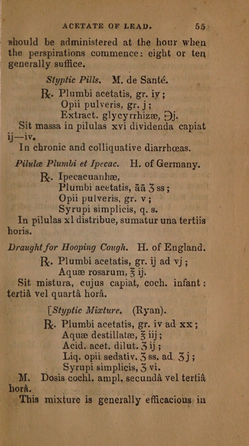 ACETATE OF LEAD. ; 55: should be administered at the hour when the perspirations commence: eight or ten generally suffice. Styptic Pills. M. de Santé. Be. Plumbi acetatis, gr. iy ; Opii pulveris, gr. j; Extract. glycyrrhizæ, Dj. Sit massa in pilulas xvi dividenda capiat ij—iv. In chronic and colliquative diarrhæas. Pilla’ Plumbi et Ipecac. H. of Germany. Rx. Ipecacuanhe, Plumbi acetatis, 44 3 ss; Opii pulveris, gr. v; Syrupi simplicis, q. s. In pilulas x1 distribue, sumatur una tertiis horis. Draught for Hooping Cough. H. of England. KR. Plumbi acetatis, gr. ij ad vj ; Aquæ rosarum, 3 jj. Sit mistura, cujus capiat, coch. infant ; tertid vel quarta hora. [Styptic Mixture. (Ryan). kK. Plumbi acetatis, gr. iv ad xx; Aque destillatæ, 3 ij; Acid. acet. dilut. 3 ij; Liq. opii sedativ. 3ss. ad. 3j; Syrupi simplicis, 3 vi. M. Dosis cochl, ampl. secundà vel tertià hora. ÿ à This mixture is generally efficacious, in