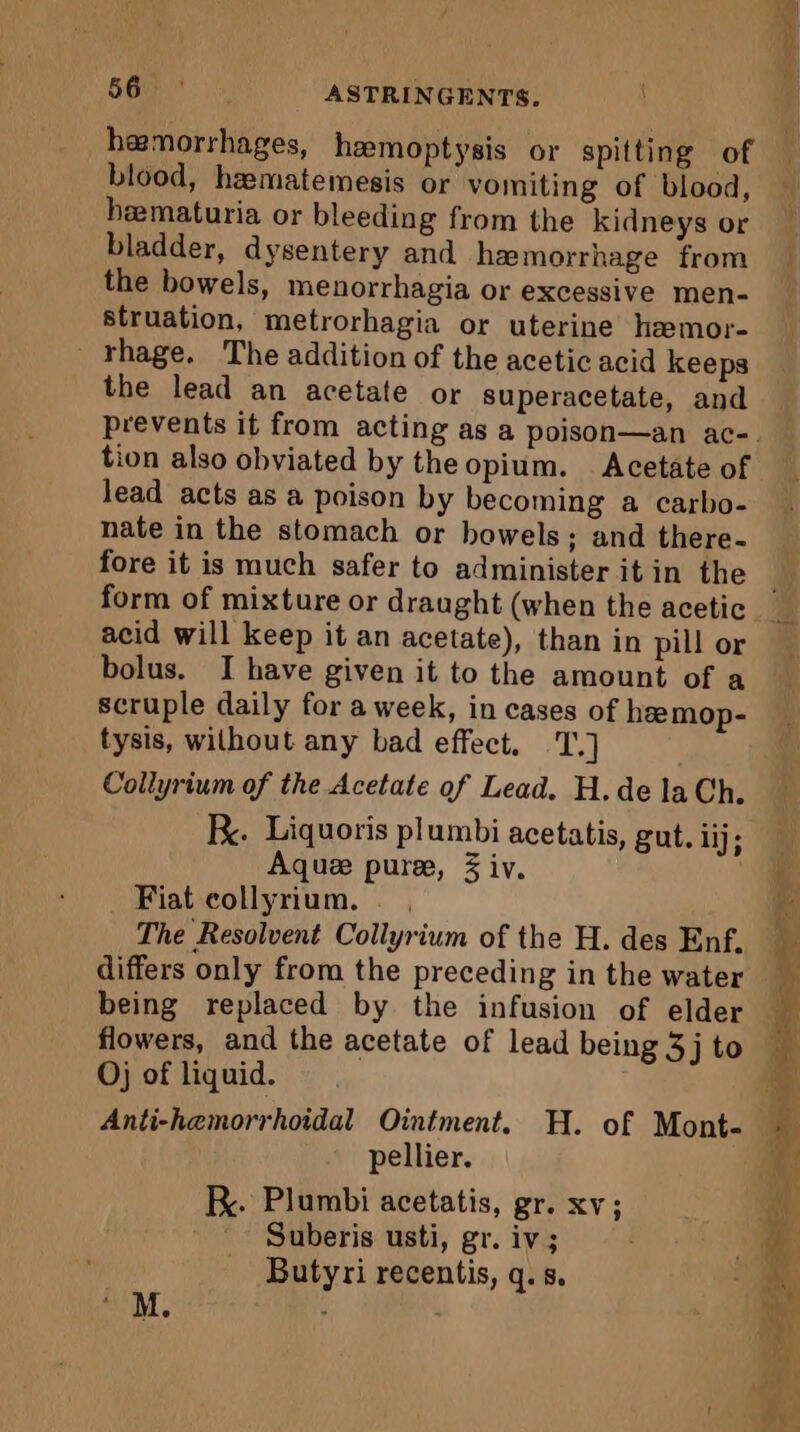 607). ASTRINGENTS. ae : és blood, hæmatemesis or vomiting of blood, hematuria or bleeding from the kidneys or bladder, dysentery and hemorrhage from the bowels, menorrhagia or excessive men- struation, metrorhagia or uterine hæmor- rhage. The addition of the acetic acid keeps the lead an acetate or superacetate, and tion also obviated by the opium. Acetate of lead acts as a poison by becoming a carbo- nate in the stomach or bowels; and there- fore it is much safer to administer it in the acid will keep it an acetate), than in pill or bolus. I have given it to the amount of a scruple daily for a week, in cases of heemop- tysis, wilhout any bad effect. La Collyrium of the Acetate of Lead. H.de la Ch. R. Liquoris plumbi acetatis, gut. dj; Aquæ puree, 3 iv. | Fiat collyrium. , The Resolvent Collyrium of the H. des Enf. differs only from the preceding in the water Oj of liquid. pellier. KR. Plumbi acetatis, gr. xv; ' Suberis usti, gr. iv; Butyri recentis, q.s.