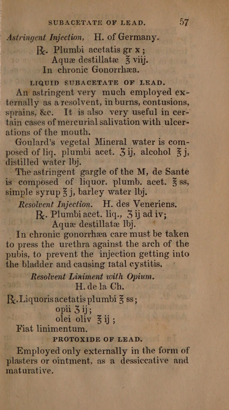 - Astringent Injection, H. of Germany. R. Plumbi acetatis gr x; Aquæ destillate 3 viij. In chronic Gonorrhæa. LIQUID SUBACETATE OF LEAD. An astringent very much employed ex- ternally as a resolvent, in burns, contusions, sprains, &amp;c. It is also very useful in cer- tain cases of mercurial salivation with ulcer- ations of the mouth. Goulard’s vegetal Mineral water is com- posed of liq. plumbi acet. 3ij, alcohol 3 j, distilled water 1bj. The astringent gargle of the M, de Sante is composed of liquor. plumb. acet. 3 ss, simple syrup 3 j, barley water Ibj. Resolvent Injection. H. des Veneriens. Re. Plumbiacet. liq., 3 ij ad iv; Aque destillatæ Ibj. * . In chronic gonorrhea care must be taken to press the urethra against the arch of the pubis, to prevent the injection getting into the bladder and causing tatal cystitis. Resolvent Liniment with Opium. H. de la Ch. R. Liquoris acetatis plumbi 3 ss; opii 3 ij; olei oliv 3 ij; Fiat linimentum. PROTOXIDE OF LEAD. Employed only externally in the form of plasters or omtment, as a dessiccative and maturative,