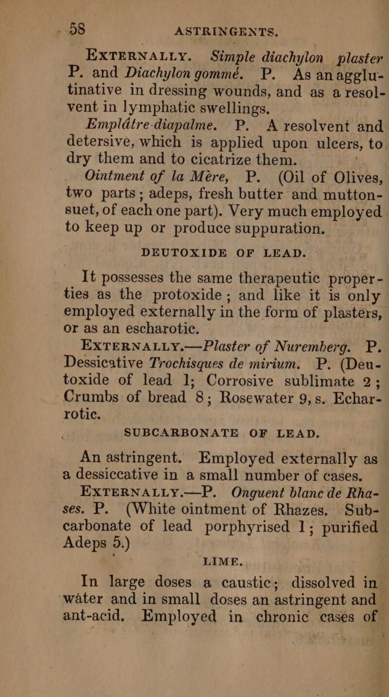 EXTERNALLY. Simple diachylon plaster P. and Diachylon gommé. P. As anagglu- tinative in dressing wounds, and as a resol- vent in lymphatic swellings. Empldtre-diapalme. P. A resolvent and detersive, which is applied upon ulcers, to. dry them and to cicatrize them. i Ointment of la Mère, P. (Oil of Olives, two parts; adeps, fresh butter and mutton- suet, of each one part). Very much employed to keep up or produce suppuration. DEUTOXIDE OF LEAD. It possesses the same therapeutic proper - ties as the protoxide ; and like it is only employed externally in the form of plasters, or as an escharotic. EXTERNALLY.—Plaster of Nuremberg. P. Dessicative Trochisques de mirium. P. (Deu- toxide of lead 1; Corrosive sublimate 2; Crumbs of bread 8; Rosewater 9,s. Echar- rotic. SUBCARBONATE OF LEAD. An astringent. Employed externally as a dessiccative in a small number of cases. EXTERNALLY.—P. Onguent blanc de Rha- ses. P. (White ointment of Rhazes. Sub- carbonate of lead porphyrised 1; purified Adeps 5.) | LIME. In large doses a caustic; dissolved in water and in small doses an astringent and ant-acid. Employed in chronic cases of