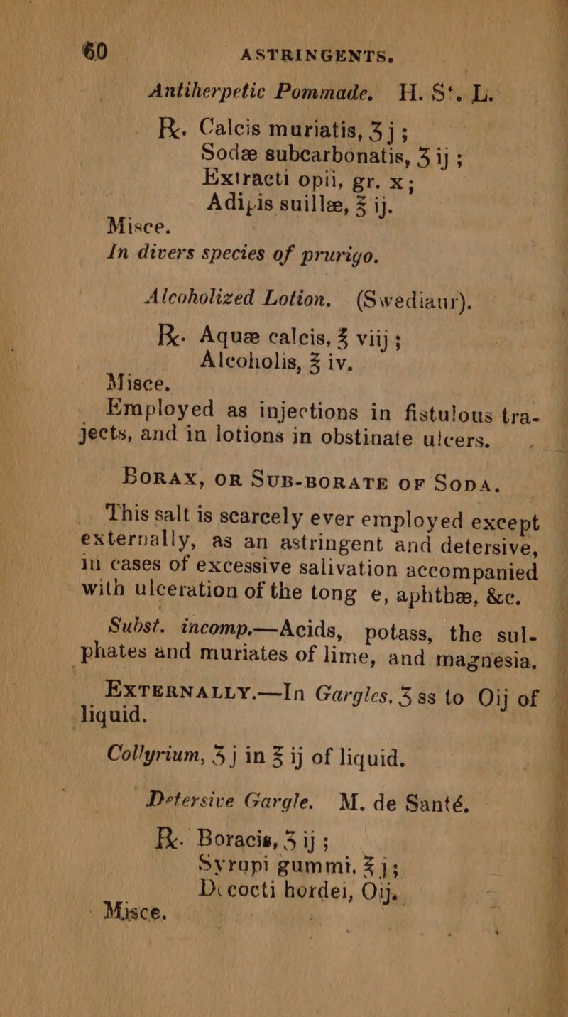 Antiherpetic Pommade. H.S:. L. Re. Calcis muriatis, 3 j ; Sodæ subcarbonatis, 3 1h Extracti opii, gr. x; Adipis suillæ, 3 ij. Misce. In divers species of prurigo. Alcoholized Lotion. (Swediaur). RB. Aque calcis, 3 Vii) ; Alcoholis, 3 iv. Misce, Employed as injections in fistulous tra- jects, and in lotions in obstinate ulcers. Borax, OR SUB-BORATE OF Sopa. This salt is scarcely ever employed except externally, as an astringent and detersive, in cases of excessive salivation accompanied with ulceration of the tong e, aphthee, &amp;e. Subst. incomp.—Acids, potass, the sul- phates and muriates of lime, and magnesia, EXxTERNALLY.—In Gargles, 3 ss to Oij of liquid. Collyrium, 5 j in 3 ij of liquid. Detersive Gargle. M. de Santé. KR. Boracis, 3 ij ; Syrupi gummi, 3 ]; Di cocti hordei, Oij. Mice.