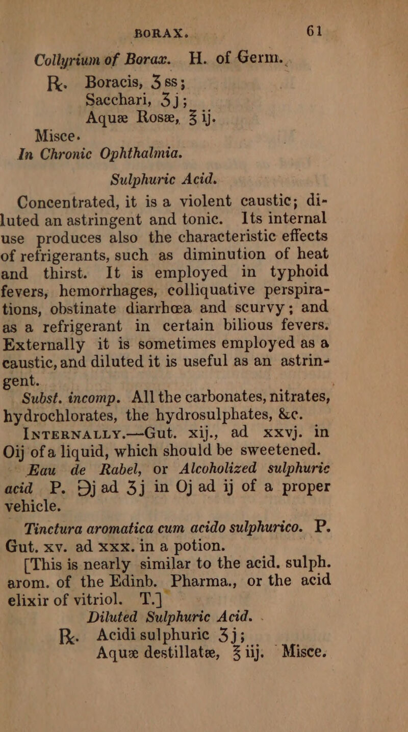 Collyrium of Borax. H. of Germ. R. Boracis, 38s; Sacchari, 3j; Aque Rose, 3 ij. Misce. In Chronic Ophthalmia. Sulphuric Acid. Concentrated, it is a violent caustic; di- luted an astringent and tonic. Its internal use produces also the characteristic effects of refrigerants, such as diminution of heat and thirst. It is employed in typhoid fevers, hemorrhages, colliquative perspira- tions, obstinate diarrhea and scurvy; and as a refrigerant in certain bilious fevers. Externally it is sometimes employed as a caustic, and diluted it is useful as an astrin- gent. Subst. incomp. All the carbonates, nitrates, hydrochlorates, the hydrosulphates, &amp;c. INTERNALLY.—Gut. xij., ad xxvj. in Oij of a liquid, which should be sweetened. Eau de Rabel, or Alcoholized sulphuric acid P. Djad 3j in Oj ad ij of a proper vehicle. Tinctura aromatica cum acido sulphurico. P. Gut. xv. ad xxx. in a potion. [This is nearly similar to the acid. sulph. arom. of the Edinb. Pharma., or the acid elixir of vitriol. T.] Diluted Sulphuric Acid. . R. Acidisulphuric 3j; Aquæ destillatæ, 3 iij. Misce.