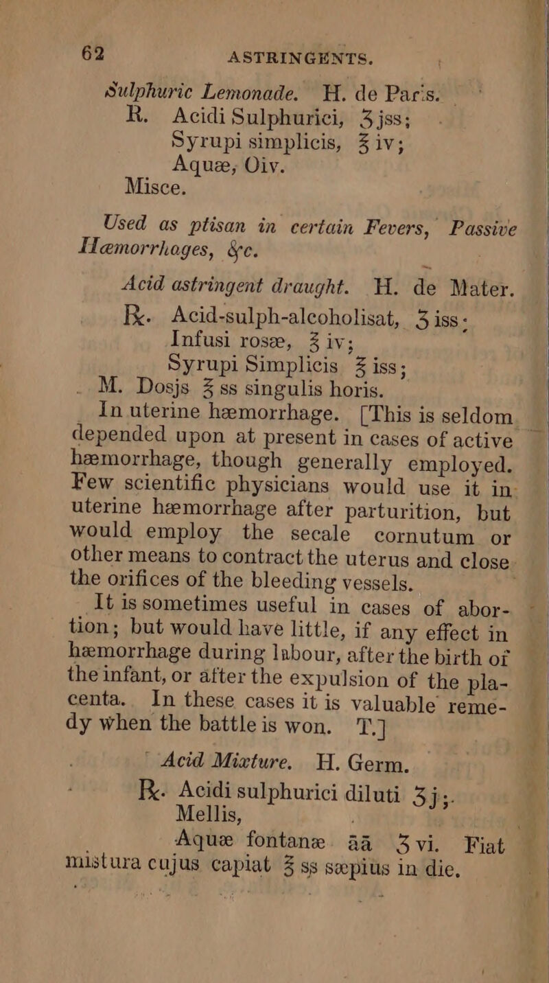 Sulphuric Lemonade. H. de Pac's. — R. Acidi Sulphurici, 3jss; Syrupi simplicis, 3 iv; Aquæ;, Oiv. Misce. Used as ptisan in certain Fevers, Passive Hemorrhoges, &amp;c. 4 Acid astringent draught. HH. de Mater. Fx. Acid-sulph-alcoholisat, 3 iss- Infusi rose, 3 iv; Syrupi Simplicis iss; M. Dosjs 3 ss singulis horis. In uterine hemorrhage. [This is seldom depended upon at present in cases of active hemorrhage, though generally employed. uterine hemorrhage after parturition, but would employ the secale cornutum or the orifices of the bleeding vessels. It issometimes useful in cases of abor- tion; but would have little, if any effect in hemorrhage during labour, after the birth OÏ the infant, or after the expulsion of the pla- centa. In these cases it is valuable reme- dy when the battle is won. T.] | Acid Mixture. H. Germ. FR: Acidi sulphurici diluti 3 ji- Mellis, mistura cujus capiat 3 ss sepius in die,