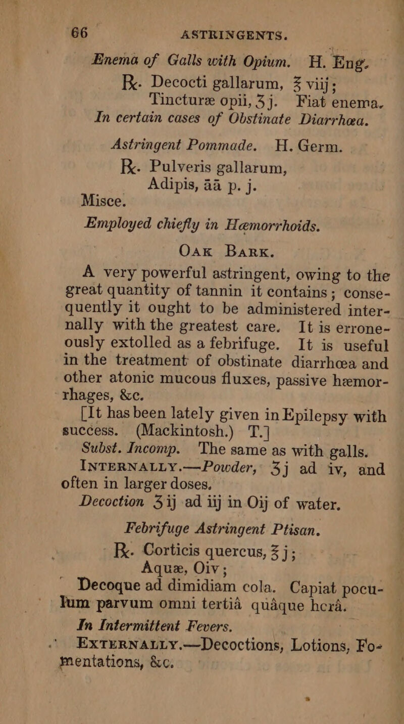 Enema of Galls with Opium. H. Eng. Be. Decocti gallarum, 3 viij; Tincture opii, 3j. Fiat enema. In certain cases of Obstinate Diarrhea. Astringent Pommade. H. Germ. K. Pulveris gallarum, Adipis, aa p. j. Misce. Employed chiefly in Hemorrhoids. Oak Bark. A very powerful astringent, owing to the great quantity of tannin it contains; conse- quently it ought to be administered inter- nally with the greatest care. It is errone- ously extolled as a febrifuge. It is useful in the treatment of obstinate diarrhoea and other atonic mucous fluxes, passive hemor- rhages, &amp;c. [It has been lately given in Epilepsy with success. (Mackintosh.) T.] Subst. Incomp. The same as with galls. INTERNALLY.—Powder, 3j ad iv, and often in larger doses, Decoction 3 ij ad iij in Oj of water. Febrifuge Astringent Ptisan. BK. Corticis quercus, 3 j; Aquæ, Oiv; Decoque ad dimidiam cola. Capiat pocu- Yum parvum omni tertià quaque hera. In Intermittent Fevers. EXTERNALLY.—Decoctions, Lotions, Fo- Mentations, &amp;c.