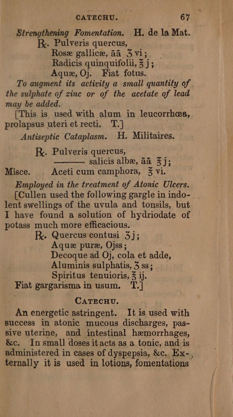 Strengthening Fomentation. H. de la Mat. K. Pulveris quercus, Rose gallicæ, 44 3 vi; Radicis quinquifolii, zj j; Aquæ, Oj. Fiat fotus. To augment its activity a small quantity of . the sulphate of zinc or of the acetate of lead may be added. [This is used with alum in leucorrhæs, prolapsus uteri et recti. T.] Antiseptic Cataplasm. H. Militaires. RK. Pulveris quercus, salicis albe, 44 3 j; Misce. Aceti cum camphora, 3 vi. Employed in the treatment of Atonic Ulcers. [Cullen used the following gargle in indo- lent swellings of the uvula and tonsils, but I have found a solution of hydriodate of potass much more efficacious. R. Quercus contusi 3j; Aquæ pure, Ojss ; Decoque ad Oj, cola et Re A Aluminis sulphatis, 3 ss; Spiritus tenuioris, 3 ij. Fiat gargarisma in usum. T.] CATECHU. An energetic astringent. It is used with success in atonic mucous discharges, pas- sive uterine, and intestinal hemorrhages, &amp;c. In small doses it acts as a tonic, and is administered in cases of dyspepsia, &amp;c.. Ex-, ternally it is used in lotions, fomentations