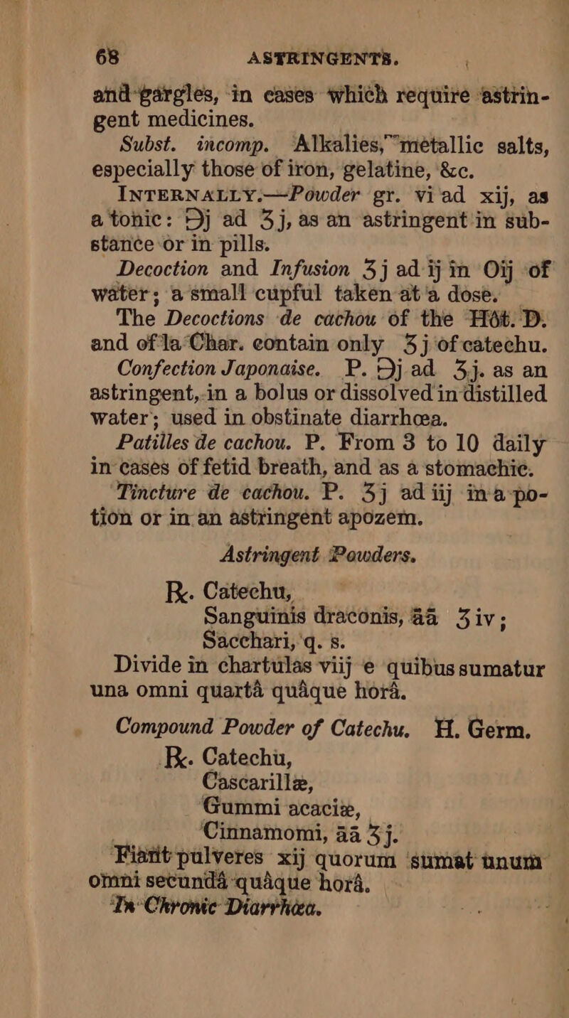 and-gargles, in cases which require ‘astrin- gent medicines. Subst. incomp. ‘Alkalies,”meéetallic salts, especially those of iron, gelatine, &amp;c. INTERNALLY.—Powder gr. viad xij, as a tonic: Dj ad 3j, as an astringent in sub- stance or in pills. Decoction and Infusion 3j ad ij in Où of water; a small cupful taken ata dose. The Decoctions de cachou of the Hét. D. and of la Char. contain only 3j of catechu. Confection Japonaise. P. Dj ad 3j. as an astringent,-in a bolus or dissolved indistilled water; used in obstinate diarrhea. Patilles de cachou. P. From 3 to 10 daily in cases of fetid breath, and as à stomachie. Tincture de cachou. P. 3j ad iij ima-po- tion or in an astringent apozem. Astringent Powders. K. Catechu, Sanguinis draconis, aa 3iv; Sacchari, q. s. Divide in chartulas viij e quibus sumatur una omni quartà quâque hora. Compound Powder of Catechu. HH. Germ. . Catechu, Cascarillæ, Gummi acaciæ, | Cinnamomi, 44 3j. ‘Fiant pulveres xij quorum ‘sumat unum omni secunda quâque hor4, | Ta Chronic Diarrhiea,