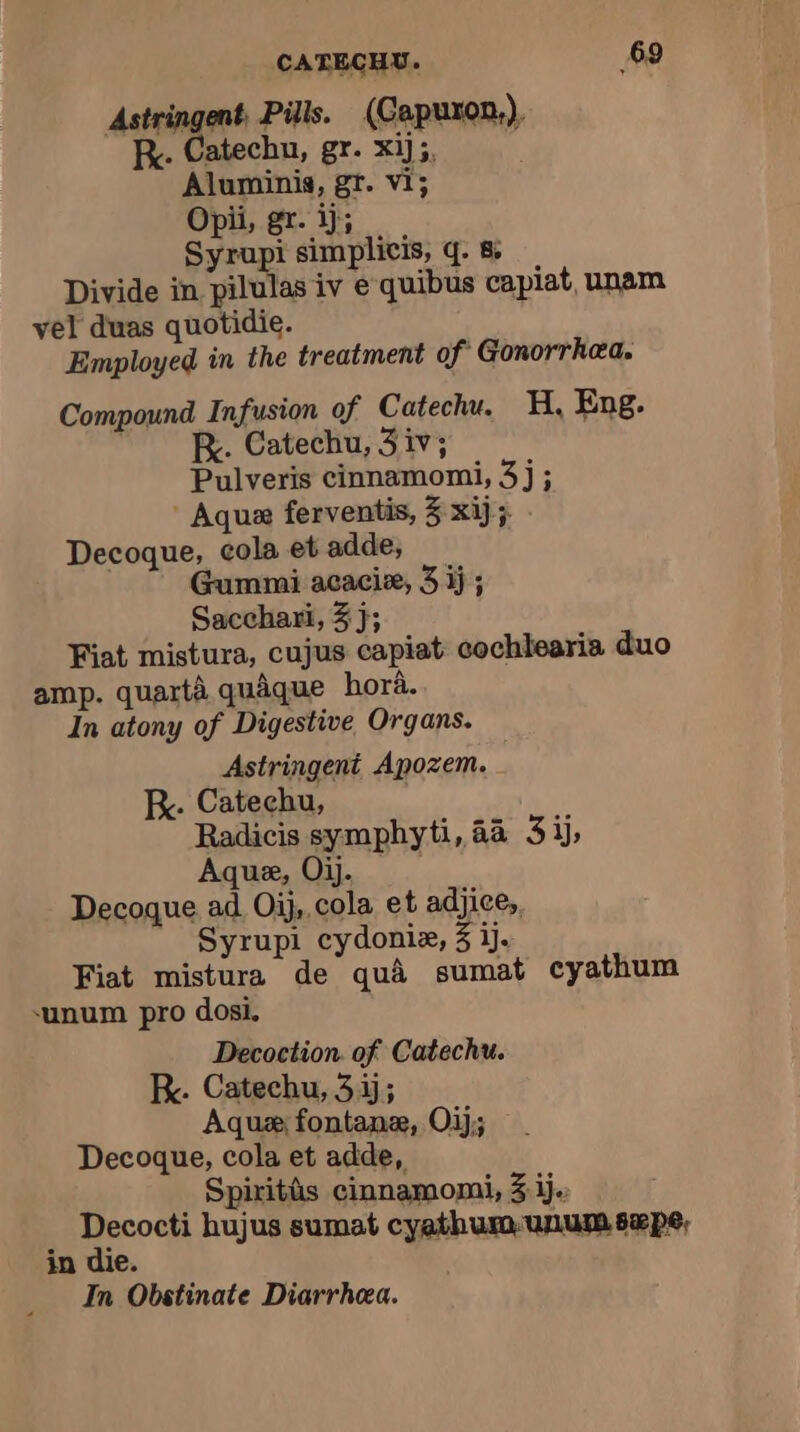 Astringent, Pills. (Capuron,), Ry. Catechu, gr. xij5, Aluminis, gr. vi; Opii, gr. ij; + Syrop simplicis, q. 8 Divide in pilulas iv e quibus capiat, unam vel duas quotidie. Employed in the treatment of Gonorrhea. Compound Infusion of Catechu. H, Eng. Ry. Catechu, 3 iv; Pulveris cinnamomi, 3j; Aqua ferventis, 3 xij; Decoque, cola et adde, Gummi acaciæ, 3 ij; Sacchari, 3 j; Fiat mistura, cujus capiat cochlearia duo amp. quartà quâque hora. In atony of Digestive Organs. Astringent Apozem. RK. Catechu, Radicis symphyti, 44 3ij, Aquæ, Oij. Decoque ad Oij,.cola et adjice, Syrupi cydoniæ, 3 ij. Fiat mistura de qua sumat cyathum ‘unum pro dosi. Decoction of Catechu. R. Catechu, 3 ij; Aqua fontanæ, Oij; Decoque, cola et adde, Spiritûs cinnamomi, 3 ij. ; ig à hujus sumat cyathumunumsæpe, in die. In Obstinate Diarrhea.