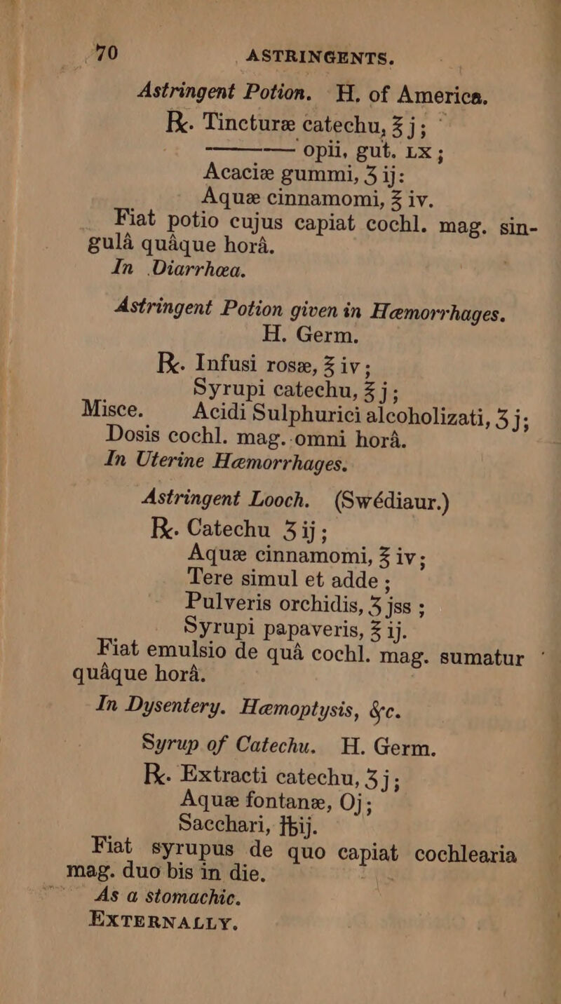 Astringent Potion. H. of America. Fx. Tincture catechu, % 11. ; — opii, gut. Lx; Acacie gummi, 3 ij: Aque cinnamomi, Z iv. Fiat potio cujus capiat cochl. mag. sin- gula quaque hora. In Diarrhea. Astringent Potion given in Hemorrhages. H. Germ. KR. Infusi rose, 3 iv; Syrupi catechu, 3 j; Misce. Acidi Sulphurici alcoholizati, 3 J; Dosis cochl. mag.-omni hori. In Uterine Hæmorrhages. Astringent Looch. (Swédiaur.) KR. Catechu 3 ij; Aque cinnamomi, 3 iv; Tere simul et adde ; Pulveris orchidis, 3 jss ; Syrupi papaveris, 3 ij. Fiat emulsio de qué cochl. mag. sumatur ° quaque hora. In Dysentery. Hemoptysis, Se. Syrup of Catechu. H. Germ. kK. Extracti catechu, 3j; Aque fontane, Oj; Sacchari, Ii. Fiat syrupus de quo capiat cochlearia mag. duo bis in die, ab 7 As a Stomachic. EXTERNALLY.