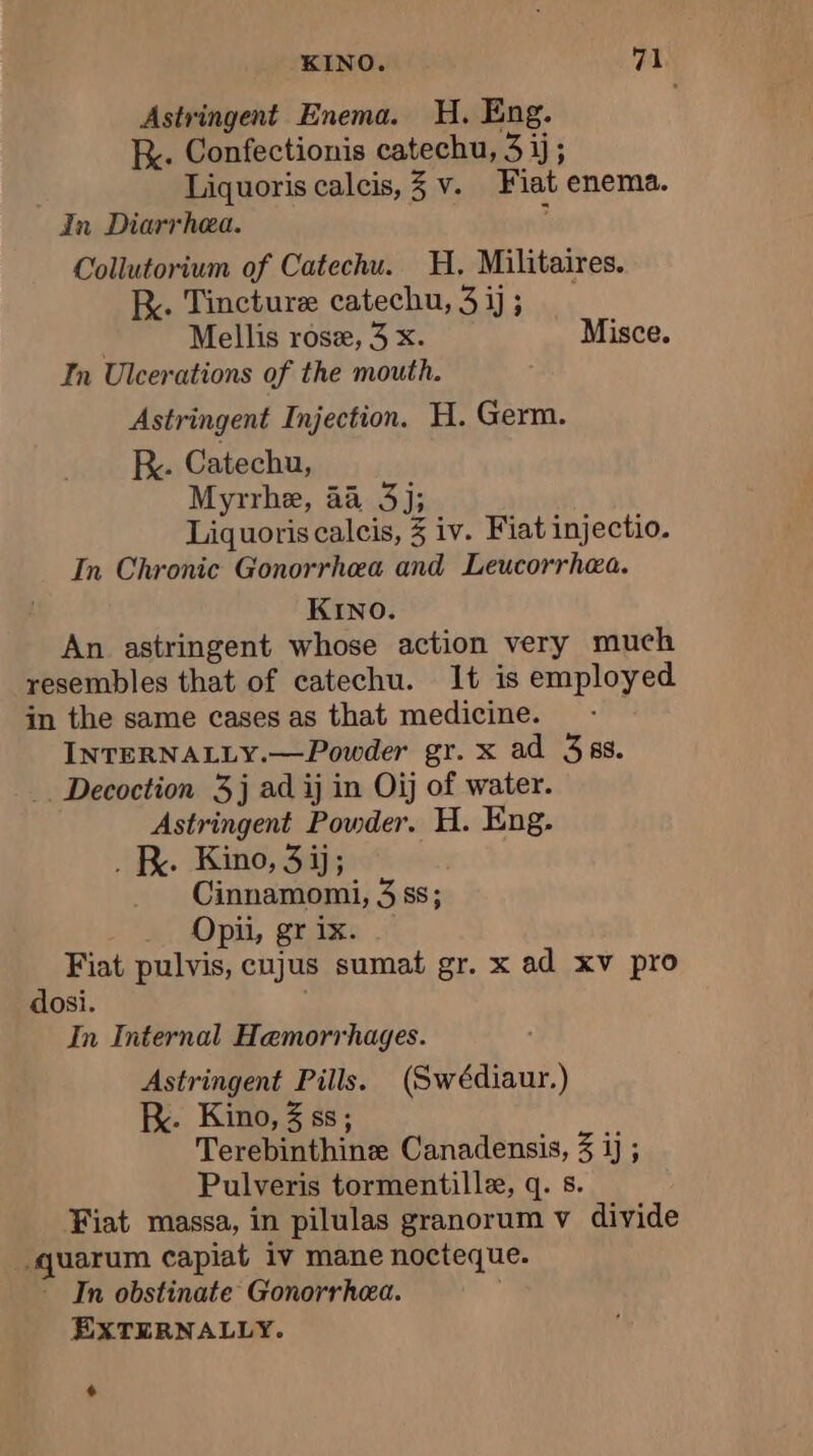 Astringent Enema. H. Eng. R.. Confectionis catechu, 3 ij; | Liquoris calcis, 3 v. Fiat enema. In Diarrhea. $ Collutorium of Catechu. H, Militaires. BR. Tincture catechu, 3 ij ; Mellis rose, 3 x. Misce. In Ulcerations of the mouth. Astringent Injection. H. Germ. RK. Catechu, Myrrhe, äà 3); Liquoris calcis, 3 iv. Fiat injectio. In Chronic Gonorrhea and Leucorrhæa. KINO. An astringent whose action very much resembles that of catechu. 1t is employed in the same cases as that medicine. INTERNALLY.—Powder gr. x ad 388. .. Decoction 3j ad ij in Oij of water. Astringent Powder. H. Eng. . K. Kino, 3ij; Cinnamomi, 3 ss; Opii, gr ix. Fiat pulvis, cujus sumat gr. x ad xv pro dosi. In Internal Hemorrhages. Astringent Pills. (Swédiaur.) K. Kino, 3 ss; Terebinthine Canadensis, 3 ij ; Pulveris tormentillæ, q. 5. Fiat massa, in pilulas granorum v divide _quarum capiat iv mane nocteque. - In obstinate Gonorrhea. ; EXTERNALLY. +