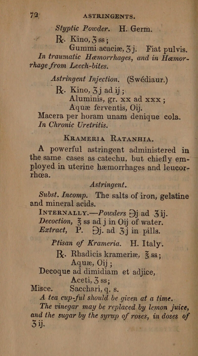 Styptic Powder. H. Germ. KR. Kino, 3 ss; Gummi acacie,3j. Fiat pulvis. In traumatic Hemorrhages, and in Hemor- rhage from Leech-bites. Astringent Injection. (Swédiaur.) KR. Kino, 3j ad ij; Aluminis, gr. xx ad xxx; Aquæ ferventis, Où. Macera per horam unam denique cola. In Chronic Uretritis. KRAMERIA RATANHIA. A powerful astringent administered in the same cases as catechu, but chiefly em- ~ ployed in uterine hemorrhages and leucor- rhea. Astringent. Subst. Incomp. The salts of iron, gelatine and mineral acids. INTERNALLY.—Powders Dj ad 3 ij. Decoction, 3 ss ad j in Oij of water. Extract, P. Dj. ad 3j in pills. Ptisan of Krameria. H. Italy. KR. Rhadicis kramerie, 3 ss; Aquæ, Oij ; Decoque ad dimidiam et adjice, Aceti, 3 ss; Misce. Sacchari, q. s. A tea cup-ful should be given at a time. The vinegar may be replaced by lemon juice, and the sugar by the syrup of roses, in doses of Si.