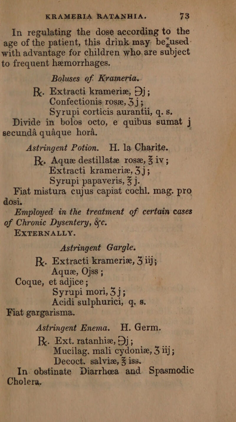 In regulating the dose according to the age of the patient, this drink may: bejused- with advantage for children who, are subject to frequent hemorrhages. Boluses of. Krameria. KR. Extracti krameriæ, Dj; Confectionis rosæ, 3j; Syrupi corticis aurantii, q. s. Divide in bolos octo, e quibus sumat j secundà quaque hora. . Astringent Potion. H. la Charite. RK. Aque destillatæ rose, 3 iv; Extracti krameriæ, 3j; Syrupi papaveris, 3 j. Fiat mistura cujus capiat cochl. mag. pro dosi. Employed in the treatment of certain cases of Chronic Dysentery, &amp;c. EXTERNALLY. Astringent Gargle. R. Extracti kramerie, 3 iij; Aque, Ojss ; Coque, et adjice ; Syrupi mori, 3j; Acidi sulphurici, q. s. Fiat gargarisma. Astringent Enema. H. Germ. RK. Ext. ratanhie, 9); Mucilag. mali cydonie, 3 iij; Decoct. salviæ, 3 iss. In obstinate Diarrhea and Spasmodic Cholera.