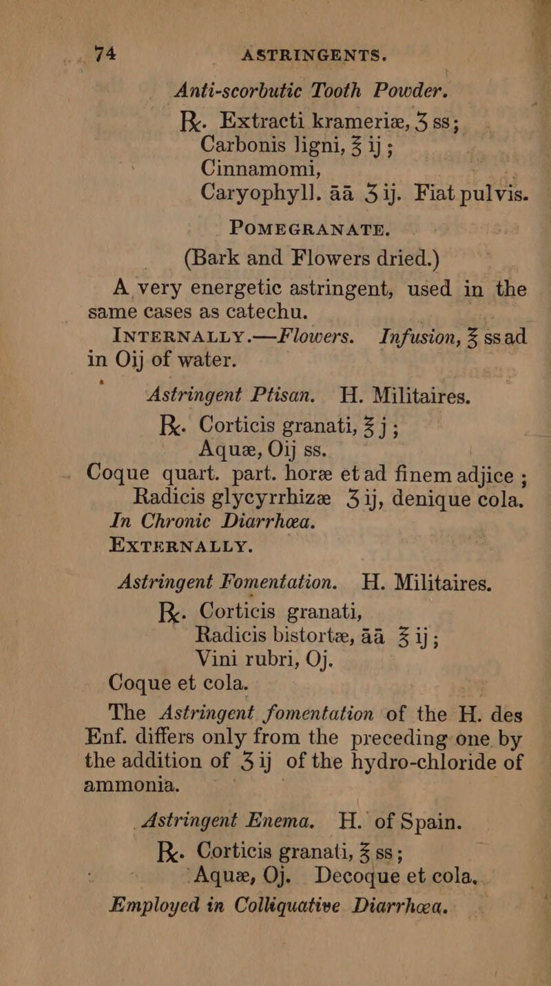 age ASTRINGENTS. | à Anti-scorbutic Tooth Powder. K. Extracti krameriæ, 3 ss; Carbonis ligni, 3 ij; Cinnamomi, ue Caryophyll. 4a 3 ij. Fiat pulvis. POMEGRANATE. (Bark and Flowers dried.) A very energetic astringent, used in the same Cases as catechu. INTERNALLY.—Flowers. Infusion, 3 ssad in Oij of water. Astringent Ptisan. H. Militaires. KR. Corticis granati, 3 j ; Aque, Oij ss. Coque quart. part. hore et ad finem adjice ; Radicis glycyrrhize 31j, denique cola. In Chronic Diarrhea. EXTERNALLY. Astringent Fomentation. H. Militaires. KR. Corticis granati, Radicis bistortæ, 44 3 ij; Vini rubri, Oj. Coque et cola. The Astringent fomentation of the H. des Enf. differs only from the preceding one by the addition of 3ij of the hydro-chloride of ammonia. Astringent Enema. H. of Spain. RK. Corticis granati, 3 ss; Aquæ, Oj. Decoque et cola, Employed in Colliquative Diarrhæa.