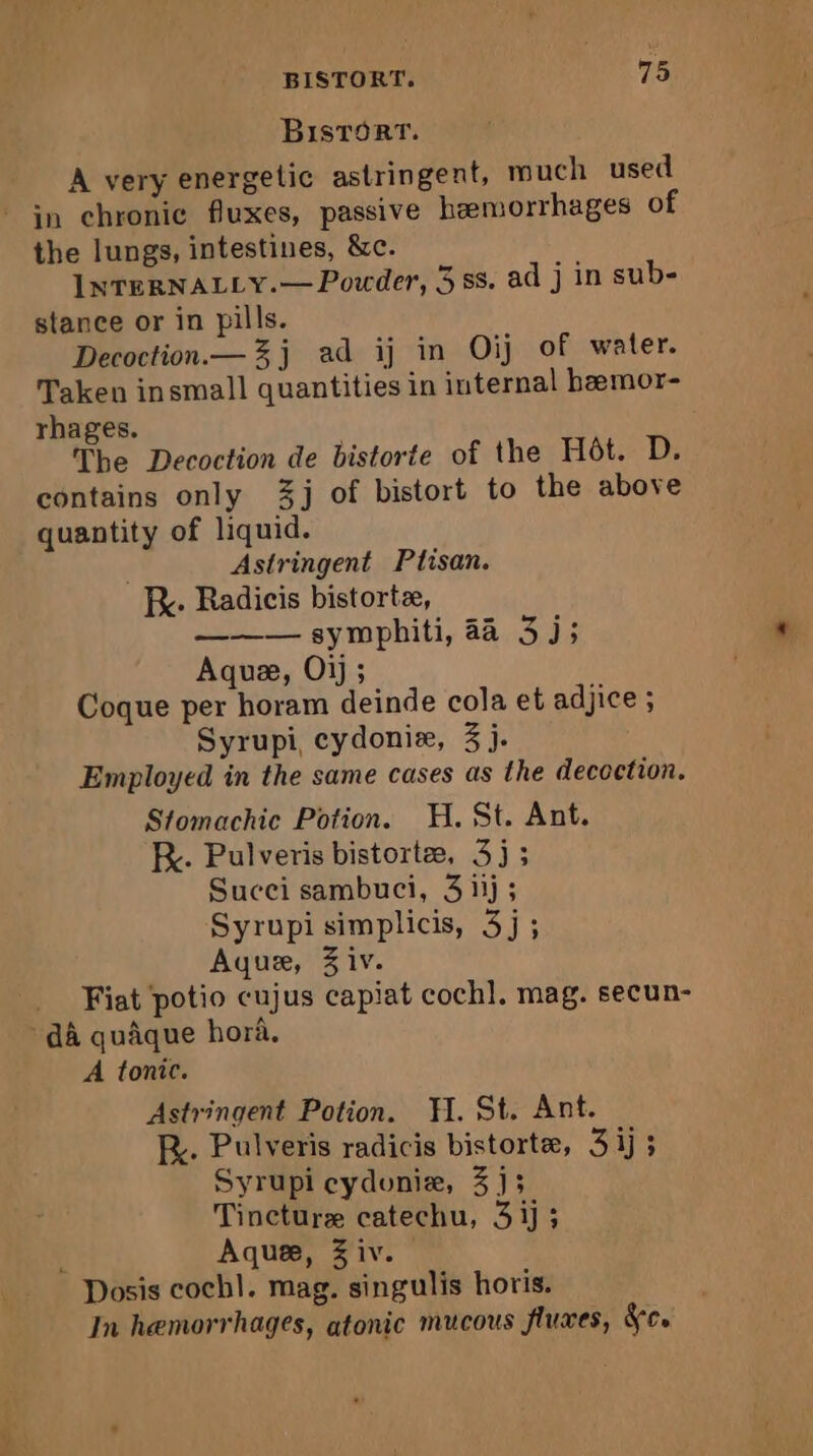 BisTort. A very energetic astringent, much used * in chronic fluxes, passive hæmorrhages of the lungs, intestines, &amp;c. INTERNALLY.— Powder, 3 ss. ad j in sub- stance or in pills. Decoction.— 3j ad ij in Oij of water. Taken insmall quantities in internal bæmor- rhages. The Decoction de bistorte of the Hôt. D. contains only 3] of bistort to the above quantity of liquid. | Astringent Ptisan. K. Radicis bistortæ, a. symphiti, 38,24; Aquæ, Oi); Coque per horam deinde cola et adjice ; Syrupi, cydoniæ, 3 j. Employed in the same cases as the decoction. Stomachic Potion. H. St. Ant. KR. Pulveris bistortæ, 3j; Succi sambuci, 3 1j; Syrupi simplicis, 3j; Aquæ, 3 iv. Fiat potio cujus capiat coch]. mag. secun- dA quâque hora, A tonic. Astringent Potion. H. St. Ant. FR. Pulveris radicis bistorte, 3 ij 3 Syrupi cyduniæ, 3]; Tincture catechu, 3ij: Aquæ, Ziv. Dosis cochl. mag. singulis horis. In hemorrhages, atonic mucous fluxes, dc