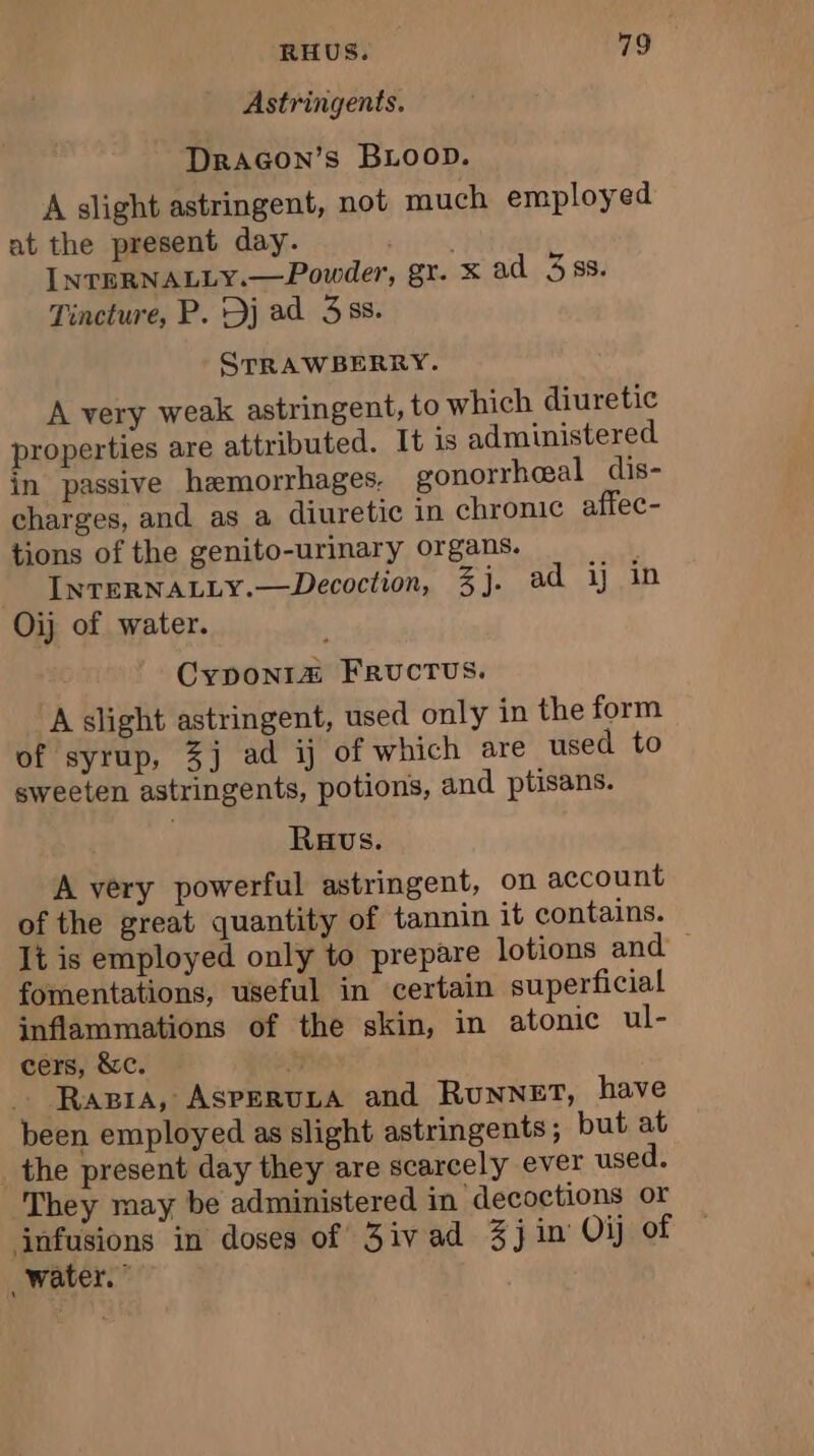 Astringents. DRAGON’S BLOOD. A slight astringent, not much employed at the present day. AAA INTERNALLY.—Powder, gr. x ad 358. Tincture, P. Dj ad 35s. STRAWBERRY. À very weak astringent, to which diuretic properties are attributed. It is administered in passive hemorrhages. gonorrheeal dis- charges, and as a diuretic in chronic affec- tions of the genito-urinary organs. INTERNALLY.—Decoction, 3j. ad ij in Oij of water. Cyponia@ FRUCTUS. A slight astringent, used only in the form of syrup, 3j ad ij of which are used to sweeten astringents, potions, and ptisans. Raus. A very powerful astringent, on account of the great quantity of tannin it contains. It is employed only to prepare lotions and — fomentations, useful in certain superficial inflammations of the skin, in atonic ul- cers, &amp;c. | . Ragra, AsPeruza and RUNNET, have been employed as slight astringents ; but at _the present day they are scarcely ever used. They may be administered in decoctions or infusions in doses of 3ivad 3j in Oij of water.”