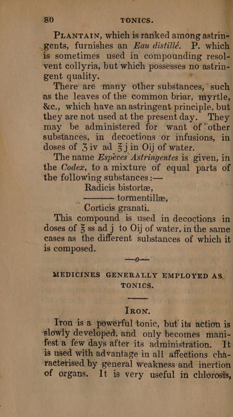 bis :80 TONICS. \ PLANTAIN, which is ranked among astrin- gents, furnishes an Eau distillé. P. which is sometimes used in compounding resol- vent collyria, but which possesses no astrin- gent quality. J There are many other substances, ‘ such. as the leaves of the common briar, myrtle, &amp;e., which have an astringent principle, but they are not used at the presentday. They may be administered for want of ‘other substances, in decoctions or infusions, in doses of 3iv ad 3 jin Oij of water. The name Espèces Astringentes is given, in the Codex, to a mixture of equal parts of the following substances :— Radicis bistortæ, : tormentillæ, Corticis granati. This compound is used in decoctions in doses of 3 ss ad j to Oij of water, in the same cases as the different substances of which it is composed. — MEDICINES GENERALLY EMPLOYED AS, TONICS. Iron. Tron is a powerful tonic, but its action is ‘slowly developed, and only becomes mani- fest a few days after its administration. It: is used with advantage in all affections. cha- racterised by general weakness and inertion of organs. It is very useful in chlorosis,