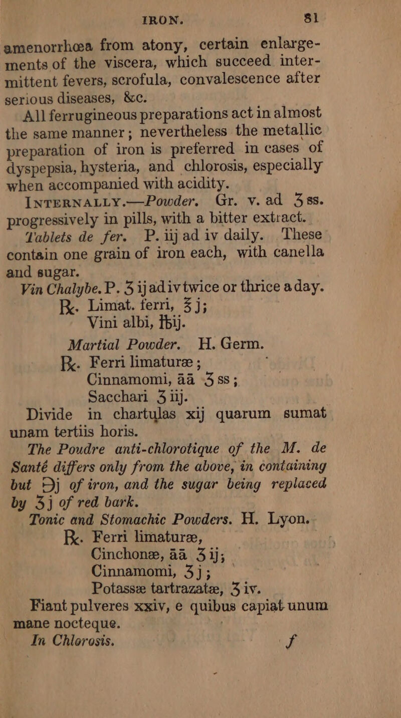 amenorrhea from atony, certain enlarge- ments of the viscera, which succeed inter- mittent fevers, scrofula, convalescence after serious diseases, &amp;c. All ferrugineous preparations act in almost the same manner; nevertheless the metallic preparation of iron is preferred in cases of dyspepsia, hysteria, and chlorosis, especially when accompanied with acidity. INTERNALLY.—Powder. Gr. v. ad 38s. progressively in pills, with a bitter extract. Tablets de fer. P. iijad iv daily. These contain one grain of iron each, with canella and sugar. Vin Chalybe. P. 3 ijadiv twice or thrice a day. RK. Limat. terri, 3j; Vini albi, bij. Martial Powder. H. Germ. kK. Ferri limaturee ; ; Cinnamomi, 4a 3 ss; Sacchari 3 ijj. Divide in chartulas xij quarum sumat upam tertiis horis. The Poudre anti-chlorotique of the M. de Santé differs only from the above, in containing but Dj of iron, and the sugar being replaced by 3j of red bark. Tonic and Stomachic Powders. H. Lyon. KR. Ferri limaturæ, Cinchonæ, a4 3ij; Cinnamomi, 3j; Potassæ tartrazatæ, 3 iv. Fiant pulveres xxiv, e quibus capiat unum mane nocteque. | In Chlorosis. ff