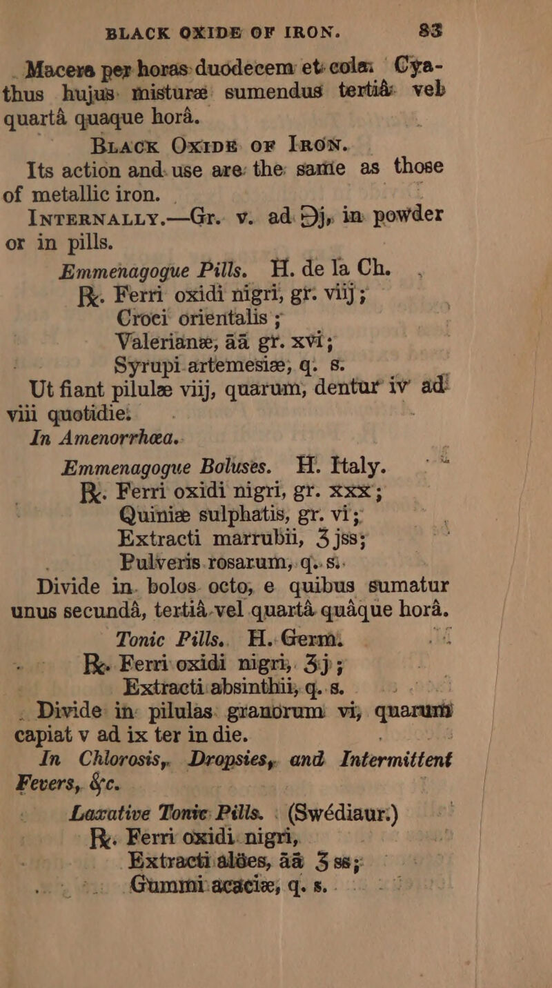 . Macere per horas duodecem et: cola Cyÿa- thus hujus. Misturæ sumendus tertià veb quartà quaque hora. BLACK Ox1DE or IRON. Its action and. use are: the: satie as those of metallic iron. | INTERNALLY.—Gr. v. ad Dj, im powder or in pills. Emmenagogue Pills, H. de la Ch. fe. Ferri oxidi nigri, gr. viij; Croci orientalis ; Valerian, aa gr. xvi; Syrupi artemesiæ, q. 8. | Ut fiant pilulæ viij, quarum, dentar iv’ ad: vill quotidie: In Amenorrhea. Emmenagogue Boluses. H. Haly. © ~ Kx. Ferri oxidi nigri, gr. xxx; Quiniæ sulphatis, gr. vi; Extracti marrubii, 3 jss; Pulveris rosarum, q.. si. Divide in. bols octo, e quibus sumatur unus secunda, tertià.vel quartà quaque hora. Tonic Pills. H. Germ Re Ferri oxidi nigri, 3j; Extractiabsinthii, q..s. ; Divide in: pilules granorum vi, quarunii capiat v ad ix ter in die. In Chlorosis, Dropsies, and Intermittent Fevers, &amp;c. Laxative Tone: Pilis. : (Swédiaur.) Ry. Ferri oxidi: nigri, Extracti alées, 4% 3%; Gummiacaciæ, q. s.